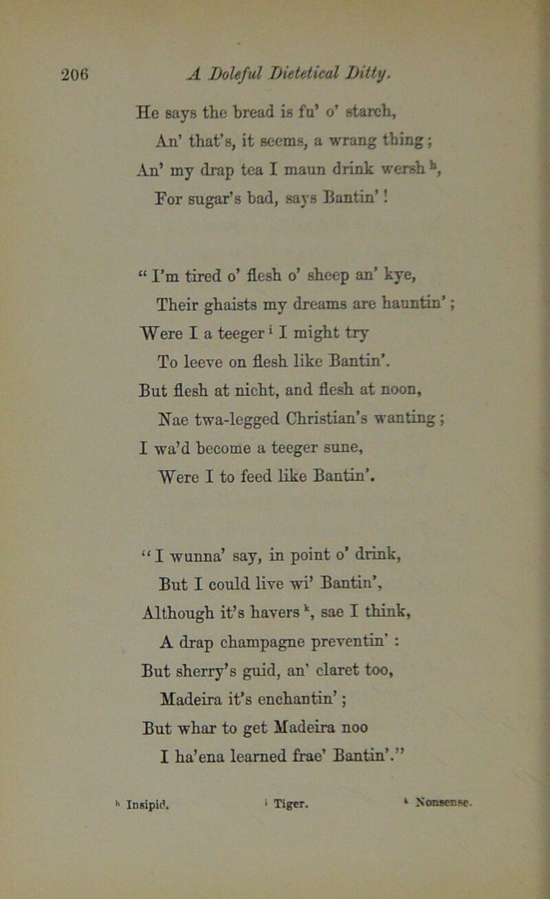 He says the bread is fu’ o’ starch. An’ that’s, it seems, a wrang thing; An’ my drap tea I maun drink wershh, For sugar’s bad, says Bantin’! “ I’m tired o’ flesh o’ sheep an’ kye, Their ghaists my dreams are hauntin’; Were I a teeger' I might try To leeve on flesh like Bantin’. But flesh at nicht, and flesh at noon, Nae twa-legged Christian’s wanting; I wa’d become a teeger sune, Were I to feed like Bantin’. “I wunna’ say, in point o’ drink, But I could live w'i’ Bantin’, Although it’s havers \ sae I think, A drap champagne preventin' : But sherry’s guid, an’ claret too, Madeira it’s enchantin’; But whar to get Madeira noo I ha’ena learned frae’ Bantin’.” h Insipid. ' Tiger. 1 Nonsense.