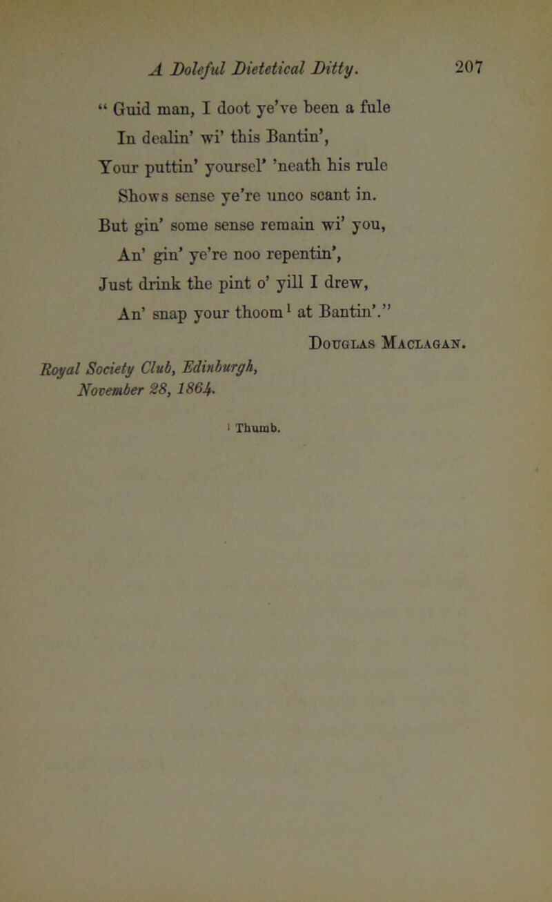 “ Guid man, I doot ye’ve been a fule In dcalin’ wi’ this Bantin’, Your puttin’ yoursel’ ’neath his rule Shows sense ye’re unco scant in. But gin’ some sense remain wi’ you, An’ gin’ ye’re noo repentin’, Just drink the pint o’ yill I drew, An’ snap your thoom1 at Bantin’.” Douglas Maclagan. Royal Society Club, Edinburgh, November 28, I864. 1 Thumb.