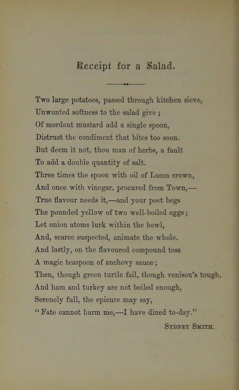 Receipt for a $alad. Two large potatoes, passed through kitchen sieve, Unwonted softness to the salad give ; Of mordant mustard add a single spoon, Distrust the condiment that bites too soon. But deem it not, thou man of herbs, a fault To add a double quantity of salt. Three times the spoon with oil of Lucca crown, And once with vinegar, procured from Town,—• True flavour needs it,—and your poet begs The pounded yellow of two well-boiled eggs; Let onion atoms lurk within the bowl, And, scarce suspected, animate the whole. And lastly, on the flavoured compound toss A magic teaspoon of anchovy sauce ; Then, though green turtle fail, though venison’s tough. And ham and turkey are not boiled enough, Serenely full, the epicure may say, “Fate cannot harm me,—I have dined to-day.” Sydney Surra.