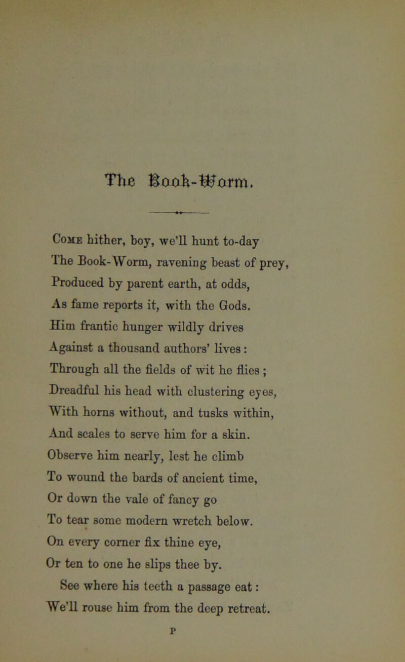 The Booh-Werm. Come hither, boy, -we’ll hunt to-day The Book-Worm, ravening beast of prey, Produced by parent earth, at odds, As fame reports it, with the Gods. Him frantic hunger wildly drives Against a thousand authors’ lives : Through all the fields of wit he flies ; Dreadful his head with clustering eyes. With horns without, and tusks within, And scales to serve him for a skin. Observe him nearly, lest he climb To wound the bards of ancient time, Or down the vale of fancy go To tear some modern wretch below. On every corner fix thine eye, Or ten to one he slips thee by. See where his teeth a passage eat: We’ll rouse him from the deep retreat. r