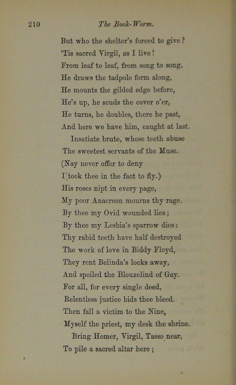 But who the shelter’s forced to give ? ’Tis sacred Yirgil, as I live! From leaf to leaf, from song to song. He draws the tadpole form along, He mounts the gilded edge before, He’s up, he scuds the cover o’er, He turns, he doubles, there he past, And here we have him, caught at last. Insatiate brute, whose teeth abuse The sweetest servants of the lluse. (Hay never offer to deny I took thee in the fact to fly.) His roses nipt in every page, Hy poor Anacreon mourns thy rage. By thee my Ovid wounded lies ; By thee my Lesbia’s sparrow dies: Thy rabid teeth have half destroyed The work of love in Biddy Floyd, They rent Belinda’s locks away, And spoiled the Blouselind of Gay. For all, for every single deed, Relentless justice bids thee bleed. Then fall a victim to the Hine, Myself the priest, my desk the shrine. Bring Homer, Yirgil, Tasso near, To pile a sacred altar here ;