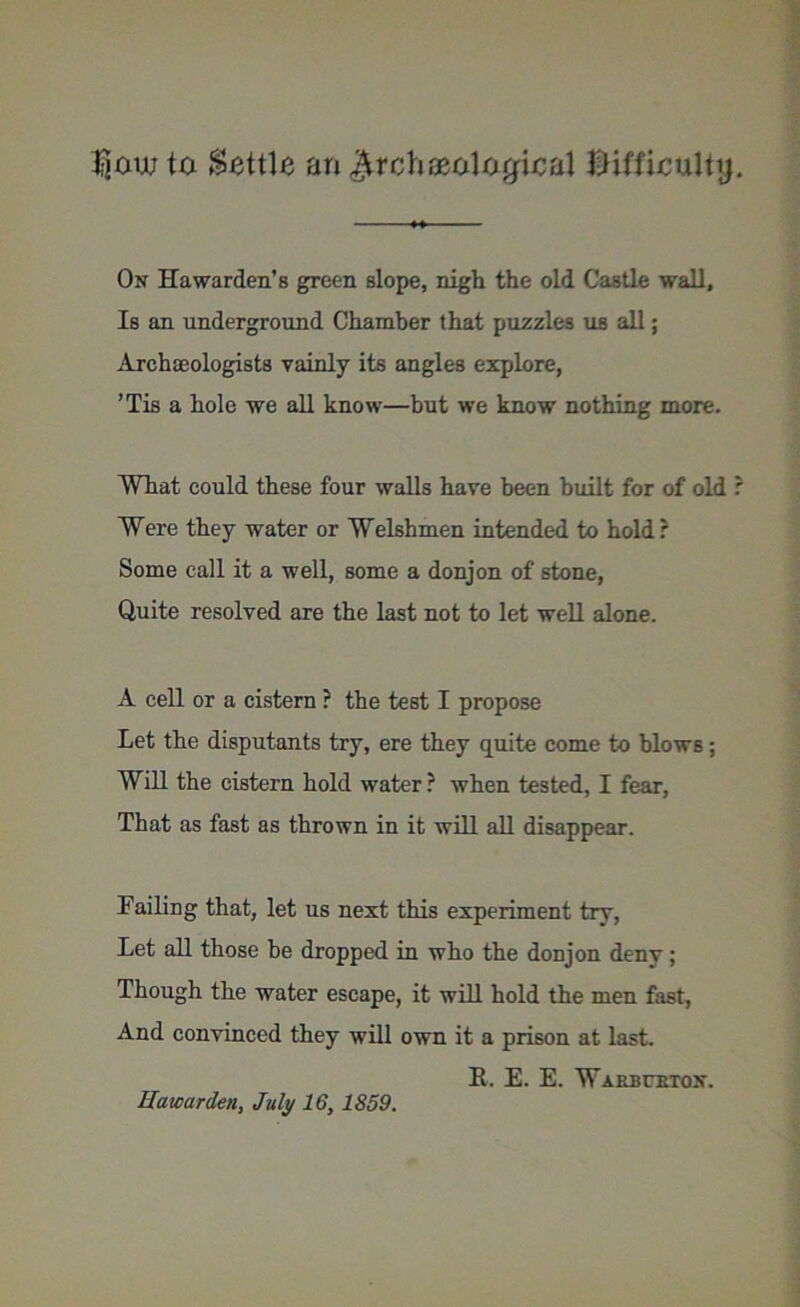 fjaw ta Settle an $rch geological difficult}). On Hawarden’s green slope, nigh the old Castle wall. Is an underground Chamber that puzzles us all; Archaeologists vainly its angles explore, ’Tis a hole we all know—but we know nothing more. What could these four walls have been built for of old ? Were they water or Welshmen intended to hold ? Some call it a well, some a donjon of stone, Quite resolved are the last not to let well alone. A cell or a cistern ? the test I propose Let the disputants try, ere they quite come to blows; Will the cistern hold water ? when tested, I fear, That as fast as thrown in it will all disappear. Failing that, let us next this experiment try, Let all those be dropped in who the donjon deny ; Though the water escape, it will hold the men fast, And convinced they will own it a prison at last. E. E. E. Warbuetox.