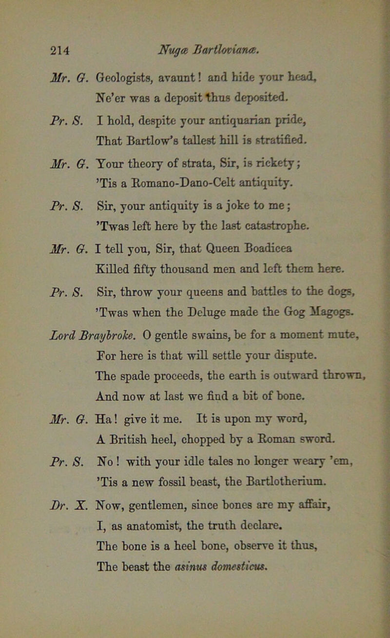 Mr. G. Geologists, avaunt! and hide your head. Ne’er was a deposit thus deposited. Pr. S. I hold, despite your antiquarian pride, That Bartlow’s tallest hill is stratified. Mr. G. Your theory of strata, Sir, is rickety; ’Tis a Romano-Dano-Celt antiquity. Pr. S. Sir, your antiquity is a joke to me; ’Twas left here by the last catastrophe. Mr. G. I tell you, Sir, that Queen Boadicea Killed fifty thousand men and left them here. Pr. S. Sir, throw your queens and battles to the dogs, ’Twas when the Deluge made the Gog Magogs. Lord Braybrolce. 0 gentle swains, be for a moment mute. For here is that will settle your dispute. The spade proceeds, the earth is outward thrown. And now at last we find a bit of bone. Mr. G. Ha! give it me. It is upon my word, A British heel, chopped by a Roman sword. Pr. S. No ! with your idle tales no longer weary ’em, ’Tis a new fossil beast, the Bartlotherium. Pr. X. Now, gentlemen, since bones are my affair, I, as anatomist, the truth declare. The bone is a heel bone, observe it thus. The beast the asimis domcsticus.