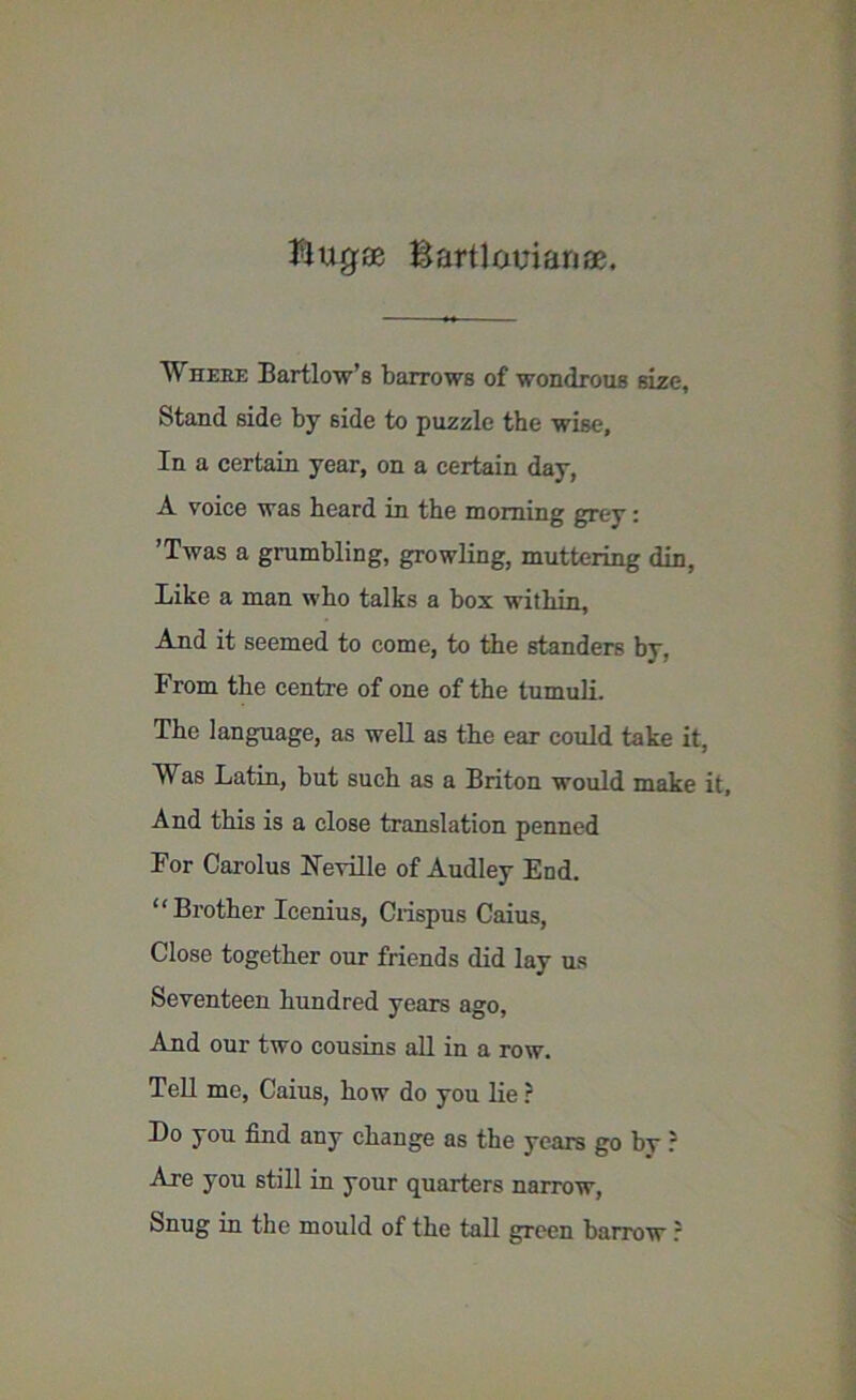 Wheee Bartlow’s barrows of wondrous size, Stand side by side to puzzle the wise. In a certain year, on a certain day, A voice was heard in the morning grey: ’Twas a grumbling, growling, muttering din, Like a man who talks a box within, And it seemed to come, to the standers by. From the centre of one of the tumuli. The language, as well as the ear could take it, Was Latin, but such as a Briton would make it, And this is a close translation penned For Carolus Neville of Audley End. “Brother Icenius, Crispus Caius, Close together our friends did lay us Seventeen hundred years ago, And our two cousins all in a row. Tell me, Caius, how do you lie ? Do you find any change as the years go by ? Are you still in your quarters narrow, Snug in the mould of the tall green barrow ?