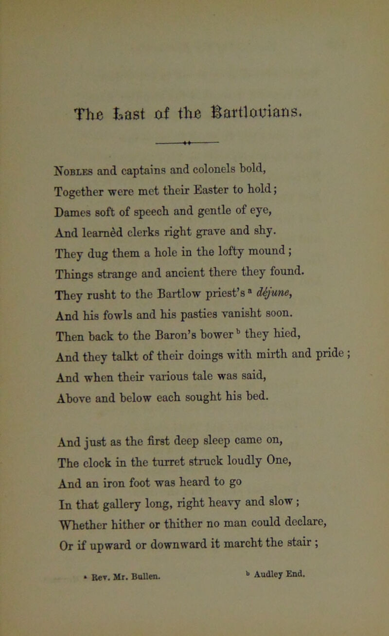 Nobles and captains and colonels bold, Together were met their Easter to hold; Dames soft of speech and gentle of eye, And learned clerks right grave and shy. They dug them a hole in the lofty mound ; Things strange and ancient there they found. They rusht to the Bartlow priest’s a d-ejune, And his fowls and his pasties vanisht soon. Then back to the Baron’s bower b they hied, And they talkt of their doings with mirth and pride And when their various tale was said, Above and below each sought his bed. And just as the first deep sleep came on, The clock in the turret struck loudly One, And an iron foot was heard to go In that gallery long, right heavy and slow ; Whether hither or thither no man could declare, Or if upward or downward it marcht the stair ; • Rev. Mr. Bullen. b Audlcy End.