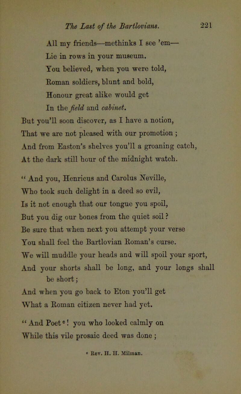 All my friends—methinks I see ’em— Lie in rows in your museum. You believed, when you were told, Roman soldiers, blunt and bold, Honour great alike would get In the field and cabinet. But you’ll soon discover, as I have a notion, That we are not pleased with our promotion ; And from Easton’s shelves you’ll a groaning catch, At the dark still hour of the midnight watch. “ And you, Henricus and Carolus Neville, Who took such delight in a deed so evil, Is it not enough that our tongue you spoil, But you dig our bones from the quiet soil ? Be sure that when next you attempt your verse You shall feel the Bartlovian Roman’s curse. We will muddle your heads and will spoil your sport, And your shorts shall be long, and your longs shall be short; And when you go back to Eton you’ll get What a Roman citizen never had yet. “ And Poete! you who looked calmly on While this vile prosaic deed was done ; • Rev. H. H. Milman.