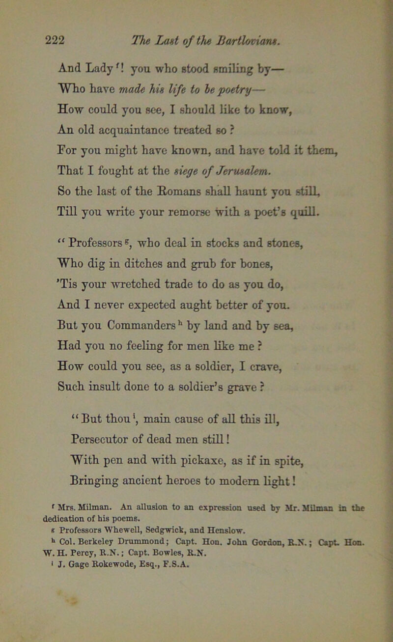 And Lady'! you who stood smiling by— Who have made his life to be poetry— How could you see, I should like to know, An old acquaintance treated so ? For you might have known, and have told it them. That I fought at the siege of Jerusalem. So the last of the Homans shall haunt you still. Till you write your remorse with a poet’s quill. “ Professors®, who deal in stocks and stones, Who dig in ditches and grub for bones, 'Tis your wretched trade to do as you do, And I never expected aught better of you. But you Commanders h by land and by 6ea, Had you no feeling for men like me ? How could you see, as a soldier, I crave, Such insult done to a soldier’s grave ? “But thou1, main cause of all this ill, Persecutor of dead men still! With pen and with pickaxe, as if in spite, Bringing ancient heroes to modem light! f Mrs. Milman. An allusion to an expression used by Mr. Milman in the dedication of his poems, s Professors Whewell, Sedgwick, and Henslow. h Col. Berkeley Drummond; Capt. Hon. John Gordon, ILK.; Capt. Hon. W. H. Percy, R.N.; Capt. Bowles, B.N. 1 J. Gage Bokewode, Esq., F.S.A.