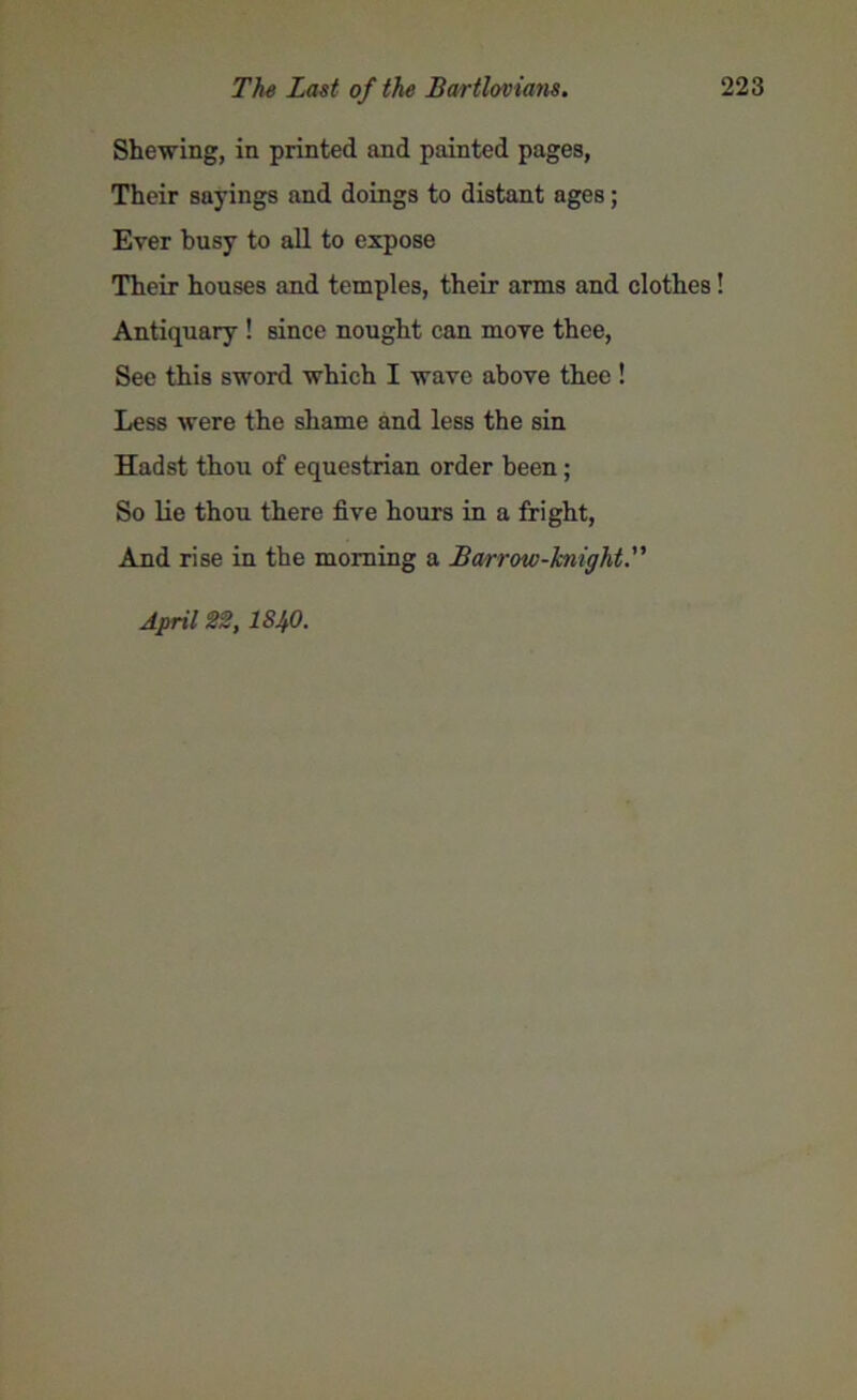 Shewing, in printed and painted pages, Their sayings and doings to distant ages; Ever busy to all to expose Their houses and temples, their arms and clothes! Antiquary ! since nought can move thee, See this sword which I wave above thee ! Less were the shame and less the sin Hadst thou of equestrian order been; So lie thou there five hours in a fright, And rise in the morning a Barrow-knight April 22, 18!fi.