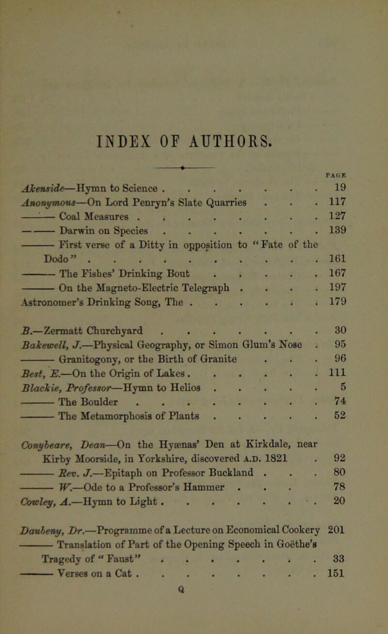 INDEX OF AUTHORS PAG* Akenside—Hymn to Science 19 Anonymous—On Lord Penryn’s Slate Quarries . . . 117 — Coal Measures 127 Darwin on Species 139 First verse of a Ditty in opposition to “ Fate of the Dodo” ’ 161 The Fishes’ Drinking Bout . . . . .167 On the Magneto-Electric Telegraph .... 197 Astronomer’s Drinking Song, The * 179 B.—Zermatt Churchyard 30 Bakewell, J.—Physical Geography, or Simon Glum’s Nose . 95 Granitogony, or the Birth of Granite ... 96 Best, E.—On the Origin of Lakes Ill Blackie, Professor—Hymn to Helios 5 The Boulder 74 The Metamorphosis of Plants 52 Conyleare, Dean—On the Hyaenas’ Den at Kirkdale, near Kirby Moorside, in Yorkshire, discovered a.d. 1821 . 92 Rev. J.—Epitaph on Professor Buckland ... 80 W.—Ode to a Professor’s Hammer ... 78 Cowley, A.—Hymn to Light .20 Dauleny, Dr.—Programme of a Lecture on Economical Cookery 201 Translation of Part of the Opening Speech in Goethe’s Tragedy of “ Faust” 33 Verses on a Cat 151 Q
