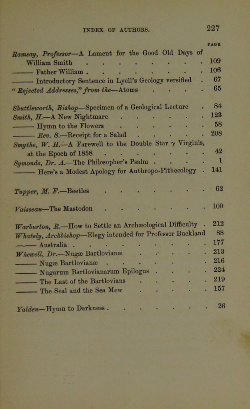 Ramsay, Professor—A Lament for the Good Old Days of William Smith Father William Introductory Sentence in Lyell’s Geology versified “ Rejected Addresses,” from the—Atoms .... Shuttleworth, Bishop—Specimen of a Geological Lecture Smith, If.—A New Nightmare Hymn to the Flowers Rev. S.—Receipt for a Salad Smythe, W. If—A Farewell to the Double Star y Virginia, at the Epoch of 1858 Symonds, Dr. A— The Philosopher’s Psalm .... Here’s a Modest Apology for Anthropo-Pithecology . Tupper, M. F.—Beetles ...... Faisseau—The Mastodon ...... Warburton, R.—How to Settle an Archaeological Difficulty . Whately, Archbishop—Elegy intended for Professor Buckland Australia Whewell, Dr.—Nugse Bartlovianae Nug® Bartlovianse ..... Nugarum Bartlovianarum Epilogus . The Last of the Bartlovians The Seal and the Sea Mew PAGE 109 106 67 65 84 123 58 208 42 1 141 62 100 212 88 177 213 216 224 219 157 Yalden—Hymn to Darkness . 26