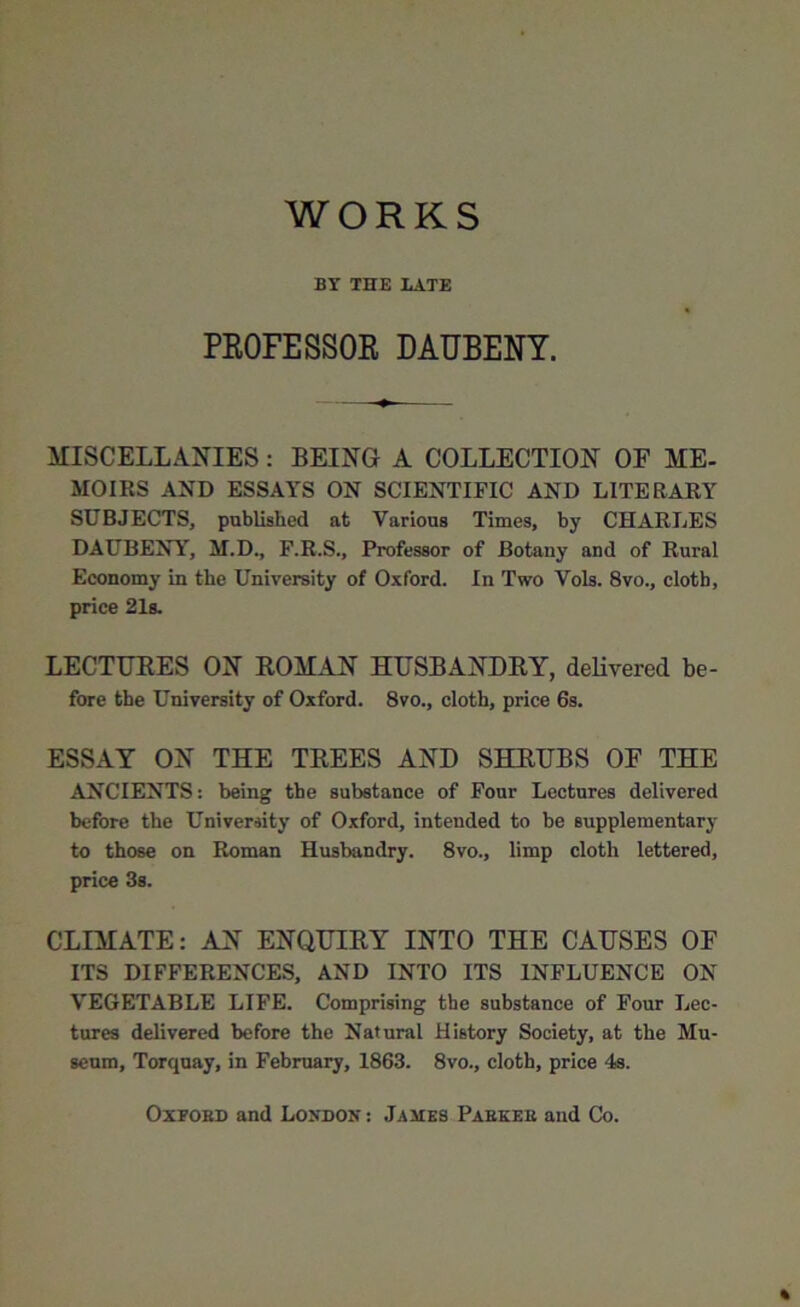 WORKS BY THE LATE PROFESSOR DAUBENY. MISCELLANIES: BEING A COLLECTION OF ME- MOIRS AND ESSAYS ON SCIENTIFIC AND LITERARY SUBJECTS, published at Various Times, by CHARLES DAUBENY, M.D., F.R.S., Professor of Botany and of Rural Economy in the University of Oxford. In Two Vols. 8vo., cloth, price 21s. LECTURES ON ROMAN HUSBANDRY, delivered be- fore the University of Oxford. 8vo., cloth, price 6s. ESSAY ON THE TREES AND SHRUBS OF THE ANCIENTS: being the substance of Four Lectures delivered before the University of Oxford, intended to be supplementary to those on Roman Husbandry. 8vo., limp cloth lettered, price 3s. CLIMATE: AN ENQUIRY INTO THE CAUSES OF ITS DIFFERENCES, AND INTO ITS INFLUENCE ON VEGETABLE LIFE. Comprising the substance of Four Lec- tures delivered before the Natural History Society, at the Mu- seum, Torquay, in February, 1863. 8vo., cloth, price 4s. Oxford and London : James Parker and Co. «