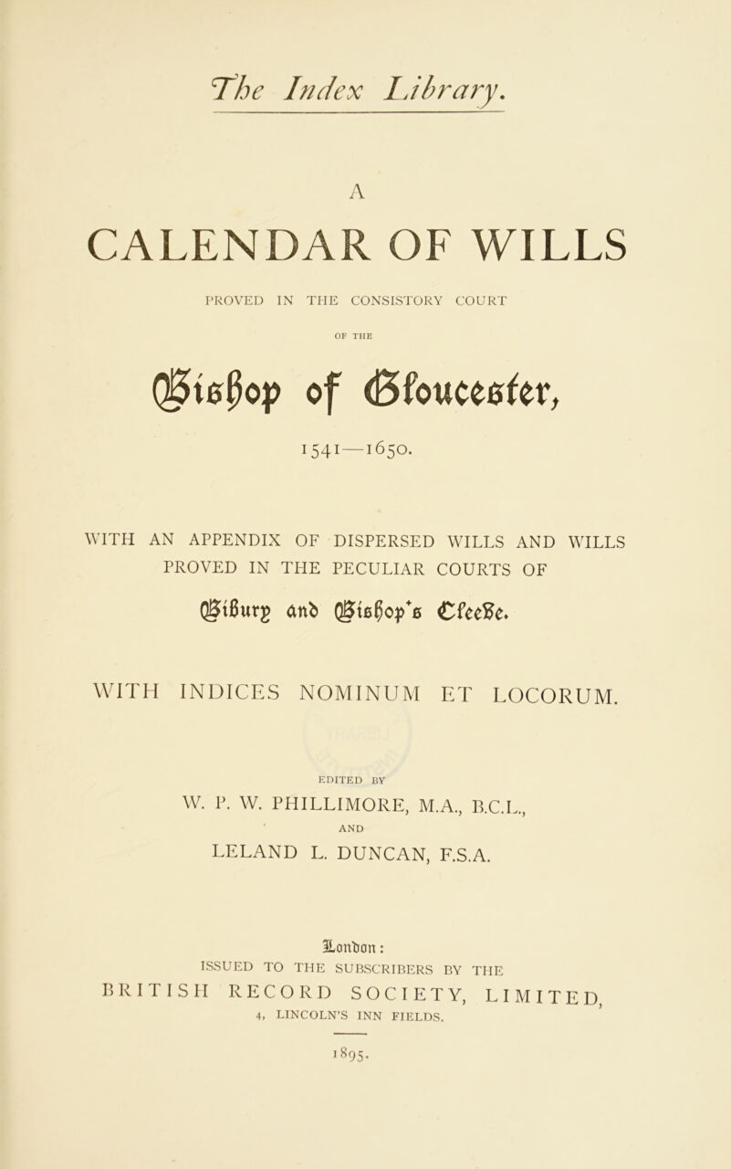 The Index Library. A CALENDAR OF WILLS PROVED IN THE CONSISTORY COURT OF THE Q3te$op of (Bfowceefer, 1541—1650. WITH AN APPENDIX OF DISPERSED WILLS AND WILLS PROVED IN THE PECULIAR COURTS OF QStBurg ftnb QSteBoyY CfeeBe. WITH INDICES NOMINUM ET LOCORUM. EDITED BY W. P. W. PHILLIMORE, M.A., B.C.L., AND LELAND L. DUNCAN, F.S.A. Eonban : ISSUED TO THE SUBSCRIBERS BY THE BRITISH RECORD SOCIETY, LIMITED, 4, LINCOLN’S INN FIELDS.