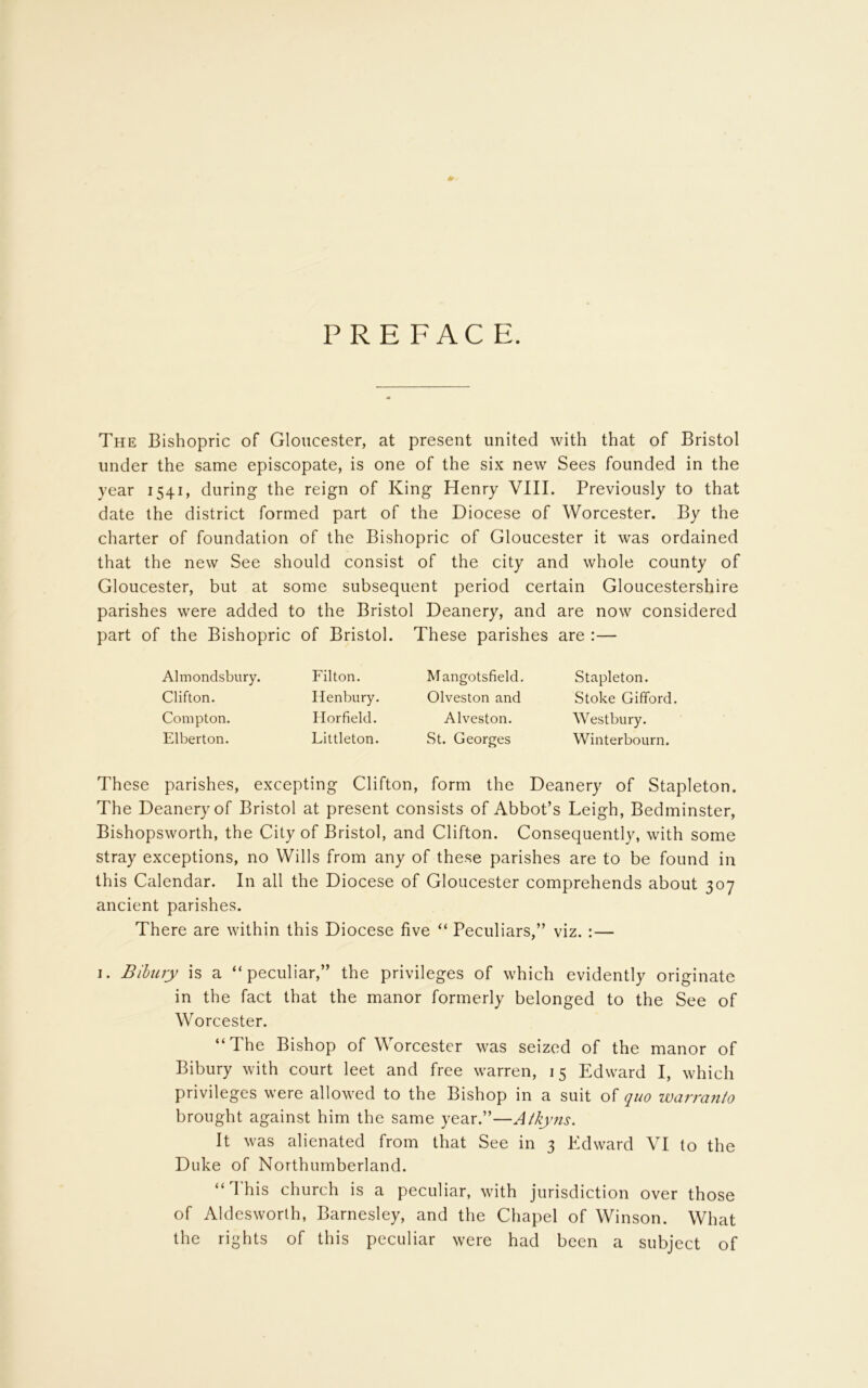 PREFACE. The Bishopric of Gloucester, at present united with that of Bristol under the same episcopate, is one of the six new Sees founded in the year 1541, during the reign of King Henry VIII. Previously to that date the district formed part of the Diocese of Worcester. By the charter of foundation of the Bishopric of Gloucester it was ordained that the new See should consist of the city and whole county of Gloucester, but at some subsequent period certain Gloucestershire parishes were added to the Bristol Deanery, and are now considered part of the Bishopric of Bristol. These parishes are :— Almondsbury. Clifton. Compton. Elberton. Filton. Henbury. Horfield. Littleton. Mangotsfield. Olveston and Alveston. St. Georges Stapleton. Stoke Gifford. Westbury. Winterbourn. These parishes, excepting Clifton, form the Deanery of Stapleton. The Deanery of Bristol at present consists of Abbot’s Leigh, Bedminster, Bishopsworth, the City of Bristol, and Clifton. Consequently, with some stray exceptions, no Wills from any of these parishes are to be found in this Calendar. In all the Diocese of Gloucester comprehends about 307 ancient parishes. There are within this Diocese five “ Peculiars,” viz. : — 1. Bibury is a “peculiar,” the privileges of which evidently originate in the fact that the manor formerly belonged to the See of Worcester. “The Bishop of Worcester was seized of the manor of Bibury with court leet and free warren, 15 Edward I, which privileges were allowed to the Bishop in a suit of quo warranto brought against him the same year.”—Atkyns. It was alienated from that See in 3 Edward VI to the Duke of Northumberland. “This church is a peculiar, with jurisdiction over those of Aldesworth, Barnesley, and the Chapel of Winson. What the rights of this peculiar were had been a subject of