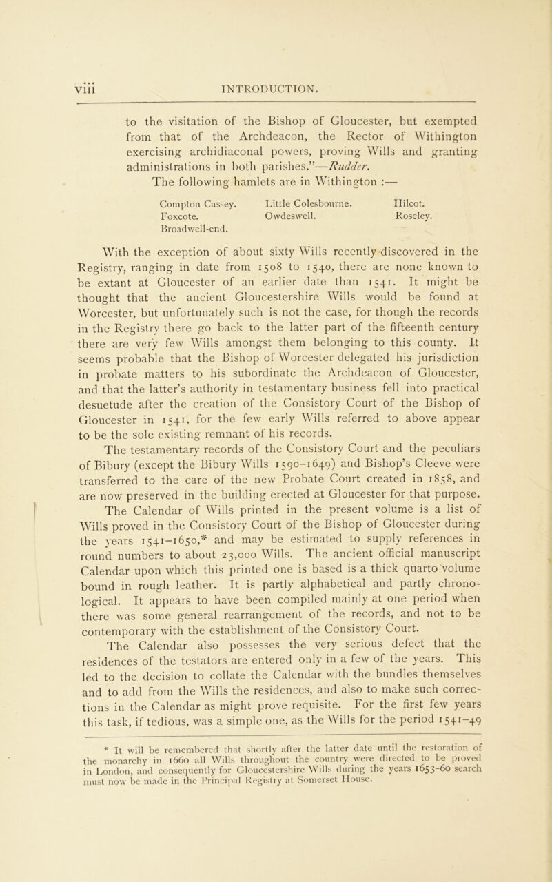 to the visitation of the Bishop of Gloucester, but exempted from that of the Archdeacon, the Rector of Withington exercising archidiaconal powers, proving Wills and granting administrations in both parishes.”—Rudder. The following hamlets are in Withington :— Compton Cassey. Little Colesbourne. Hilcot. Foxcote. Owdeswell. Roseley. Broadwell-end. With the exception of about sixty Wills recently discovered in the Registry, ranging in date from 1508 to 1540, there are none known to be extant at Gloucester of an earlier date than 1541. It might be thought that the ancient Gloucestershire Wills would be found at Worcester, but unfortunately such is not the case, for though the records in the Registry there go back to the latter part of the fifteenth century there are very few Wills amongst them belonging to this county. It seems probable that the Bishop of Worcester delegated his jurisdiction in probate matters to his subordinate the Archdeacon of Gloucester, and that the latter’s authority in testamentary business fell into practical desuetude after the creation of the Consistory Court of the Bishop of Gloucester in 1541, for the few early Wills referred to above appear to be the sole existing remnant of his records. The testamentary records of the Consistory Court and the peculiars of Bibury (except the Bibury Wills 1590-1649) and Bishop’s Cleeve were transferred to the care of the new Probate Court created in 1858, and are now preserved in the building erected at Gloucester for that purpose. The Calendar of Wills printed in the present volume is a list of Wills proved in the Consistory Court of the Bishop of Gloucester during the years 1541-1650,* and may be estimated to supply references in round numbers to about 23,000 Wills. The ancient official manuscript Calendar upon which this printed one is based is a thick quarto volume bound in rough leather. It is partly alphabetical and partly chrono- logical. It appears to have been compiled mainly at one period when there was some general rearrangement of the records, and not to be contemporary with the establishment of the Consistory Court. The Calendar also possesses the very serious defect that the residences of the testators are entered only in a few of the years. This led to the decision to collate the Calendar with the bundles themselves and to add from the Wills the residences, and also to make such correc- tions in the Calendar as might prove requisite. For the first few years this task, if tedious, was a simple one, as the Wills for the period 1541-49 * It will be remembered that shortly after the latter date until the restoration of the monarchy in 1660 all Wills throughout the country were directed to be proved in London, and consequently for Gloucestershire Wills during the years 1653-60 search must now be made in the Principal Registry at Somerset House.