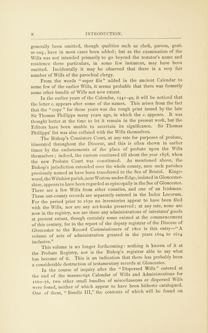 generally been omitted, though qualities such as clerk, parson, gent, or esq., have in most cases been added; but as the examination of the Wills was not intended primarily to go beyond the testator’s name and residence these particulars, in some few instances, may have been omitted. Incidentally it may be observed that there is a very fair number of Wills of the parochial clergy. From the words “super filo” added in the ancient Calendar to some few of the earlier Wills, it seems probable that there was formerly some other bundle of Wills not now extant. In the earlier years of the Calendar, 1541-49, it will be noticed that the letter c. appears after some of the names. This arises from the fact that the “copy” for those years was the rough print issued by the late Sir Thomas Phillipps many years ago, in which the c. appears. It was thought better at the time to let it remain in the present work, but the Editors have been unable to ascertain its significance. Sir Thomas Phillipps’ list was also collated with the Wills themselves. The Bishop’s Consistory Court, at any rate for purposes of probate, itinerated throughout the Diocese, and this is often shown in earlier times by the endorsements of the place of probate upon the Wills themselves ; indeed, the custom continued till about the year 1858, when the new Probate Court was constituted. As mentioned above, the Bishop’s jurisdiction extended over the whole county, save such parishes previously named as have been transferred to the See of Bristol. Ivings- wood, the Wiltshire parish, near Wotton-under-Edge, isolated in Gloucester- shire, appears to have been regarded as episcopally in the See of Gloucester. There are a few Wills from other counties, and one of an Irishman. These out-county records are separately entered in the Index Locorum. For the period prior to 1650 no inventories appear to have been filed with the Wills, nor are any act-books preserved ; at any rate, none are now in the registry, nor are there any administrations of intestates’ goods at present extant, though certainly some existed at the commencement of this century, for in the report of the deputy registrar of the Diocese of Gloucester to the Record Commissioners of 1801 is this entry “A volume of acts of administration granted in the years 1604 to 1614 inclusive.” This volume is no longer forthcoming: nothing is known of it at the Probate Registry, nor is the Bishop’s registrar able to say what has become of it. This is an indication that there has probably been a considerable destruction of testamentary records at Gloucester. In the course of inquiry after the “Dispersed Wills” entered at the end of the manuscript Calendar of Wills and Administrations for 1660-76, two other small bundles of miscellaneous or dispersed Wills were found, neither of which appear to have been hitherto catalogued. One of them, “ Bundle III,” the contents of which will be found on