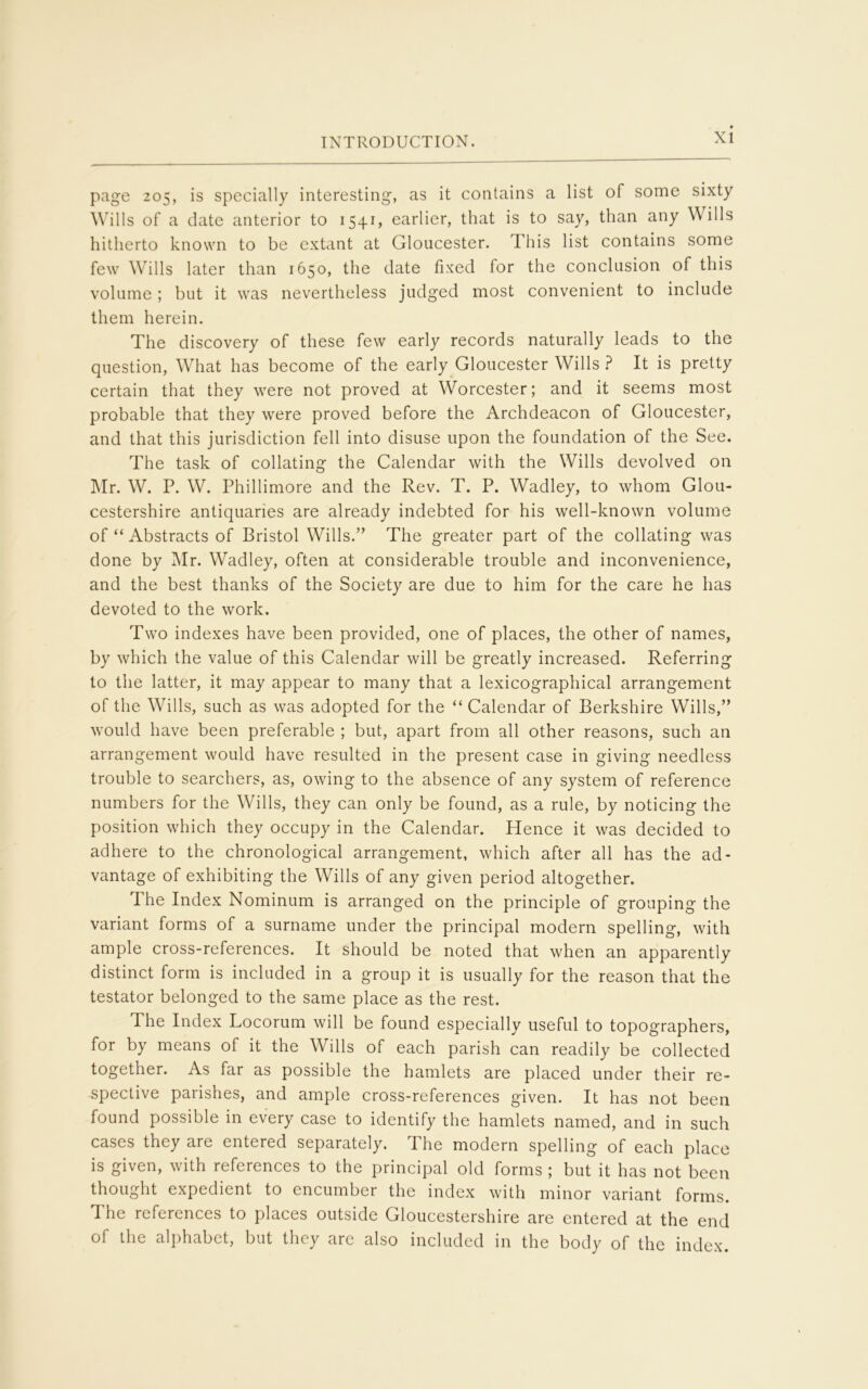 page 205, is specially interesting, as it contains a list of some sixty Wills of a date anterior to 1541, earlier, that is to say, than any Wills hitherto known to be extant at Gloucester. T his list contains some few Wills later than 1650, the date fixed for the conclusion of this volume ; but it was nevertheless judged most convenient to include them herein. The discovery of these few early records naturally leads to the question, What has become of the early Gloucester Wills ? It is pretty certain that they were not proved at Worcester; and it seems most probable that they were proved before the Archdeacon of Gloucester, and that this jurisdiction fell into disuse upon the foundation of the See. The task of collating the Calendar with the Wills devolved on Mr. W. P. W. Phillimore and the Rev. T. P. Wadley, to whom Glou- cestershire antiquaries are already indebted for his well-known volume of “ Abstracts of Bristol Wills.” The greater part of the collating was done by Mr. Wadley, often at considerable trouble and inconvenience, and the best thanks of the Society are due to him for the care he has devoted to the work. Two indexes have been provided, one of places, the other of names, by which the value of this Calendar will be greatly increased. Referring to the latter, it may appear to many that a lexicographical arrangement of the Wills, such as was adopted for the “ Calendar of Berkshire Wills,” would have been preferable ; but, apart from all other reasons, such an arrangement would have resulted in the present case in giving needless trouble to searchers, as, owing to the absence of any system of reference numbers for the Wills, they can only be found, as a rule, by noticing the position which they occupy in the Calendar. Hence it was decided to adhere to the chronological arrangement, which after all has the ad- vantage of exhibiting the Wills of any given period altogether. The Index Nominum is arranged on the principle of grouping the variant forms of a surname under the principal modern spelling, with ample cross-references. It should be noted that when an apparently distinct form is included in a group it is usually for the reason that the testator belonged to the same place as the rest. The Index Locorum will be found especially useful to topographers, for by means of it the Wills of each parish can readily be collected together. As far as possible the hamlets are placed under their re- spective parishes, and ample cross-references given. It has not been found possible in every case to identify the hamlets named, and in such cases they are entered separately. The modern spelling of each place is given, with references to the principal old forms ; but it has not been thought expedient to encumber the index with minor variant forms. The references to places outside Gloucestershire are entered at the end of the alphabet, but they are also included in the body of the index.