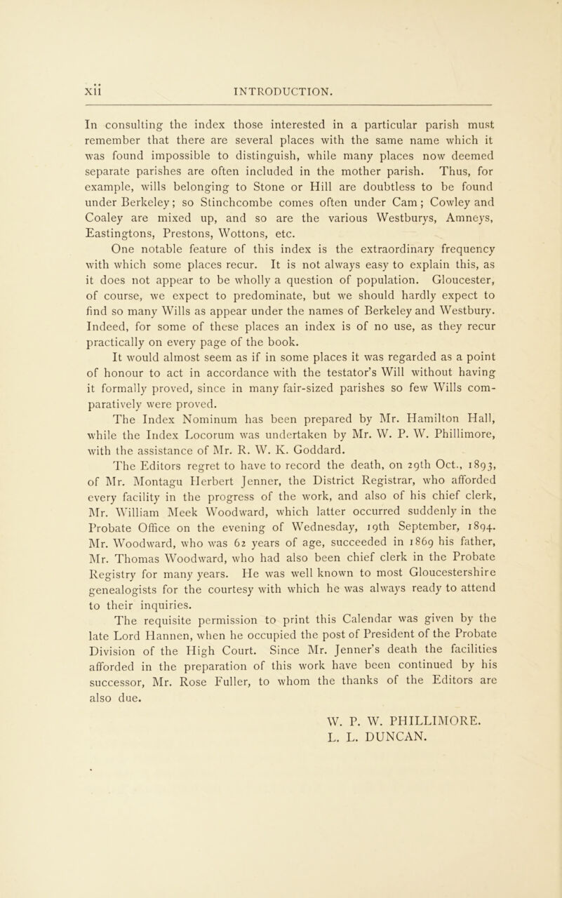 In consulting the index those interested in a particular parish must remember that there are several places with the same name which it was found impossible to distinguish, while many places now deemed separate parishes are often included in the mother parish. Thus, for example, wills belonging to Stone or Hill are doubtless to be found under Berkeley; so Stinchcombe comes often under Cam; Cowley and Coaley are mixed up, and so are the various Westburys, Amneys, Eastingtons, Prestons, Wottons, etc. One notable feature of this index is the extraordinary frequency with which some places recur. It is not always easy to explain this, as it does not appear to be wholly a question of population. Gloucester, of course, we expect to predominate, but we should hardly expect to find so many Wills as appear under the names of Berkeley and Westbury. Indeed, for some of these places an index is of no use, as they recur practically on every page of the book. It would almost seem as if in some places it was regarded as a point of honour to act in accordance with the testator’s Will without having it formally proved, since in many fair-sized parishes so few Wills com- paratively were proved. The Index Nominum has been prepared by Mr. Hamilton Hall, while the Index Locorum was undertaken by Mr. W. P. W. Phillimore, with the assistance of Mr. R. W. K. Goddard. The Editors regret to have to record the death, on 29th Oct., 1893, of Mr. Montagu Herbert Jenner, the District Registrar, who afforded every facility in the progress of the work, and also of his chief clerk, Mr. William Meek Woodward, which latter occurred suddenly in the Probate Office on the evening of Wednesday, 19th September, 1894. Mr. Woodward, who was 62 years of age, succeeded in 1869 his father, Mr. Thomas Woodward, who had also been chief clerk in the Probate Registry for many years. He was well known to most Gloucestershire genealogists for the courtesy with which he was always ready to attend to their inquiries. The requisite permission to print this Calendar was given by the late Lord Hannen, when he occupied the post of President of the Probate Division of the High Court. Since Mr. Jenner’s death the facilities afforded in the preparation of this work have been continued by his successor, Mr. Rose Fuller, to whom the thanks of the Editors are also due. W. P. W. PHILLIMORE. L. L. DUNCAN.