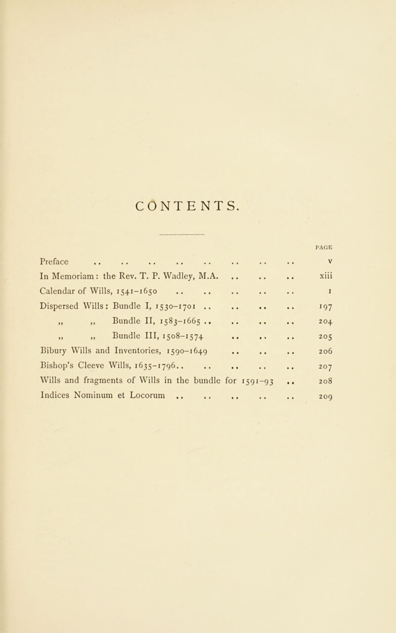 CONTENTS. PAGE Preface .. .. .. .. .. .. .. .. v In Memoriam : the Rev. T. P. Wadley, M.A. .. .. .. xiii Calendar of Wills, 1541-1650 .. .. .. .. .. 1 Dispersed Wills: Bundle I, 1530-1701 .. .. .. .. 197 ,, ,, Bundle II, 1583-1665 .. .. .. .. 204 „ „ Bundle III, 1508-1574 205 Bibury Wills and Inventories, 1590-1649 .. .. .. 206 Bishop’s Cleeve Wills, 1635-1796.. .. .. .. .. 207 Wills and fragments of Wills in the bundle for 1591-93 .• 208 Indices Nominum et Locorum .. .. .. .. .. 209