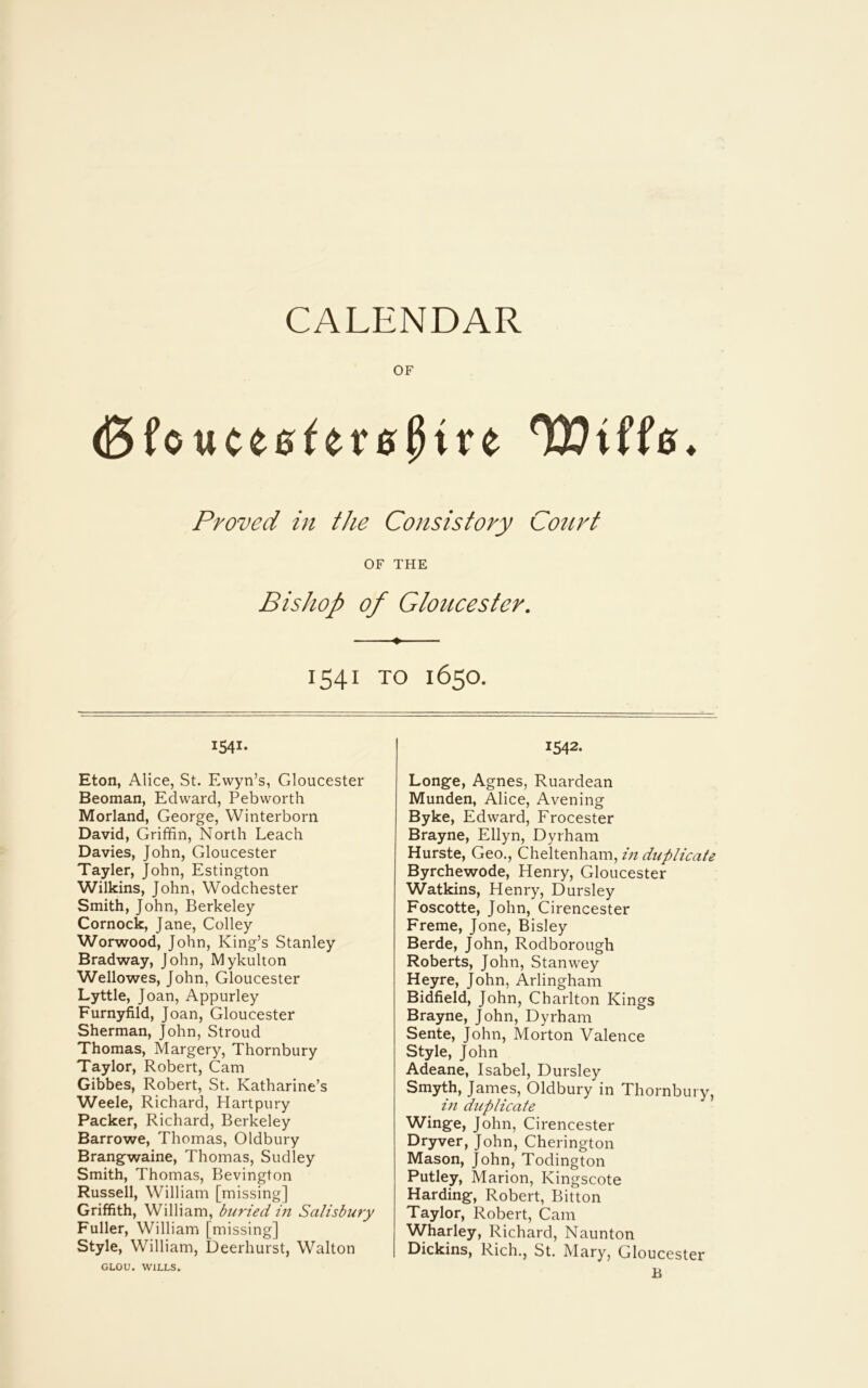 CALENDAR OF (BfouceeferejHre Wtffe. Proved in the Consistory Court OF THE Bishop of Gloucester. ♦ 1541 TO 1650. i54i- Eton, Alice, St. Ewyn’s, Gloucester Beoman, Edward, Pebworth Morland, George, Winterborn David, Griffin, North Leach Davies, John, Gloucester Tayler, John, Estington Wilkins, John, Wodchester Smith, John, Berkeley Cornock, Jane, Colley Worwood, John, King’s Stanley Bradway, John, Mykulton Wellowes, John, Gloucester Lyttle, Joan, Appurley Furnyfild, Joan, Gloucester Sherman, John, Stroud Thomas, Margery, Thornbury Taylor, Robert, Cam Gibbes, Robert, St. Katharine’s Weele, Richard, Hartpury Packer, Richard, Berkeley Barrowe, Thomas, Oldbury Brangwaine, Thomas, Sudley Smith, Thomas, Bevington Russell, William [missing] Griffith, William, buried in Salisbury Fuller, William [missing] Style, William, Deerhurst, Walton GLOU. WILLS. 1542. Longe, Agnes, Ruardean Munden, Alice, Avening Byke, Edward, Frocester Brayne, Ellyn, Dyrham Hurste, Geo., Cheltenham, in duplicate Byrchewode, Henry, Gloucester Watkins, Henry, Dursley Foscotte, John, Cirencester Freme, Jone, Bisley Berde, John, Rodborough Roberts, John, Stanwey Heyre, John, Arlingham Bidfield, John, Charlton Kings Brayne, John, Dyrham Sente, John, Morton Valence Style, John Adeane, Isabel, Dursley Smyth, James, Oldbury in Thornbury, in duplicate Winge, John, Cirencester Dryver, John, Cherington Mason, John, Todington Putley, Marion, Kingscote Harding, Robert, Bitton Taylor, Robert, Cam Wharley, Richard, Naunton Dickins, Rich., St. Alary, Gloucester B