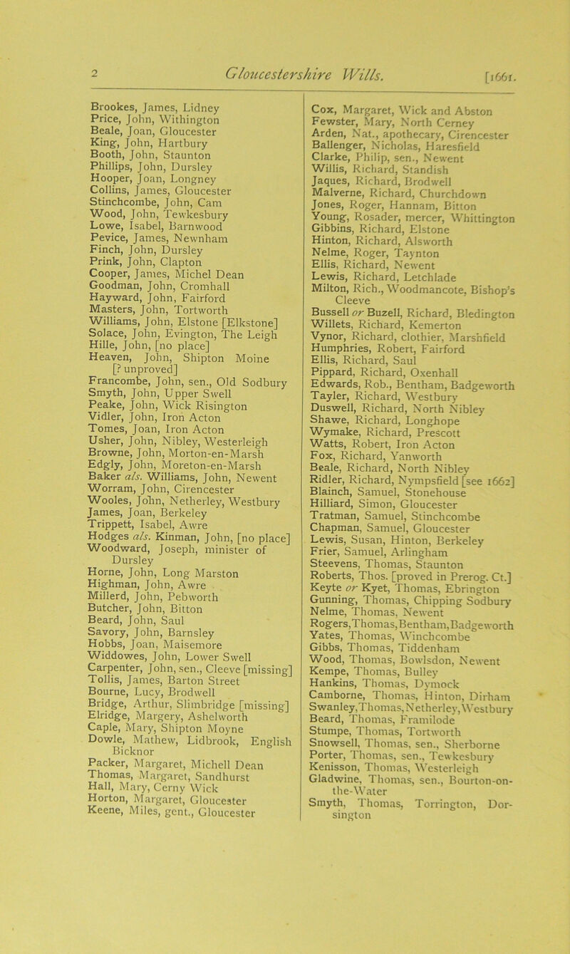 [166 r. Brookes, James, Lidney Price, John, Withington Beale, Joan, Gloucester King, John, Hartbury Booth, John, Staunton Phillips, John, Dursley Hooper, Joan, Longney Collins, James, Gloucester Stinchcombe, John, Cam Wood, John, Tewkesbury Lowe, Isabel, Barn wood Pevice, James, Newnham Finch, John, Dursley Prink, John, Clapton Cooper, James, Michel Dean Goodman, John, Cromhall Hayward, John, Fairford Masters, John, Tortworth Williams, John, Elstone [Elkstone] Solace, John, Evington, The Leigh Hille, John, [no place] Heaven, John, Shipton Moine [? unproved] Francombe, John, sen., Old Sodbury Smyth, John, Upper Swell Peake, John, Wick Risington Vidler, John, Iron Acton Tomes, Joan, Iron Acton Usher, John, Nibley, Westerleigh Browne, John, Morton-en-Marsh Edgly, John, Moreton-en-Marsh Baker ah. Williams, John, Newent Worram, John, Cirencester Wooles, John, Netherley, Westbury James, Joan, Berkeley Trippett, Isabel, Awre Hodges als. Kinman, John, [no place] Woodward, Joseph, minister of Dursley Horne, John, Long Marston Highman, John, Awre Millerd, John, Pebworth Butcher, John, Bitton Beard, John, Saul Savory, John, Barnsley Hobbs, Joan, Maisemore Widdowes, John, Lower Swell Carpenter, John, sen., Cleeve [missing] Tollis, James, Barton Street Bourne, Lucy, Brodwell Bridge, Arthur, Slimbridge [missing] Elridge, Margery, Ashelworth Caple, Mary, Shipton Moyne Dowle, Mathew, Lidbrook, English Bicknor Packer, Margaret, Michell Dean Thomas, Margaret, Sandhurst Hall, Mary, Cerny Wick Horton, Margaret, Gloucester Keene, Miles, gent., Gloucester Cox, Margaret, Wick and Abston Fewster, Mary, North Cerney Arden, Nat., apothecary, Cirencester Ballenger, Nicholas, Haresfield Clarke, Philip, sen., Newent Willis, Richard, Standish Jaques, Richard, Brodwell Malverne, Richard, Churchdown Jones, Roger, Hannam, Bitton Young, Rosader, mercer, Whittington Gibbins, Richard, Elstone Hinton, Richard, Alsworth Nelme, Roger, Taynton Ellis, Richard, Newent Lewis, Richard, Letchlade Milton, Rich., Woodmancote, Bishop's Cleeve Bussell or Buzell, Richard, Bledington Willets, Richard, Kemerton Vynor, Richard, clothier, Marshfield Humphries, Robert, Fairford Ellis, Richard, Saul Pippard, Richard, Oxenhall Edwards, Rob., Bentham, Badgeworth Tayler, Richard, Westbury Duswell, Richard, North Nibley Shawe, Richard, Longhope Wymake, Richard, Prescott Watts, Robert, Iron Acton Fox, Richard, Yanworth Beale, Richard, North Nibley Ridler, Richard, Nympsfield [see 1662] Blainch, Samuel, Stonehouse Hilliard, Simon, Gloucester Tratman, Samuel, Stinchcombe Chapman, Samuel, Gloucester Lewis, Susan, Hinton, Berkeley Frier, Samuel, Arlingham Steevens, Thomas, Staunton Roberts, Thos. [proved in Prerog. Ct.] Keyte or Kyet, Thomas, Ebrington Gunning, Thomas, Chipping Sodbury Nelme, Thomas, Newent Rogers,Thomas,Bentham,Badgeworth Yates, Thomas, Winchcombe Gibbs, Thomas, Tiddenham Wood, Thomas, Bowlsdon, Newent Kempe, Thomas, Bulley Hankins, Thomas, Dymock Camborne, Thomas, Hinton, Dirham Swanley,Thomas, Netherley, Westbury Beard, Thomas, Framilode Stumpe, Thomas, Tortworth Snowsell, Thomas, sen., Sherborne Porter, Thomas, sen., Tewkesbury Kenisson, Thomas, Westerleigh Gladwine, Thomas, sen., Bourton-on- the-Water Smyth, Thomas, Torrington, Dor- sington