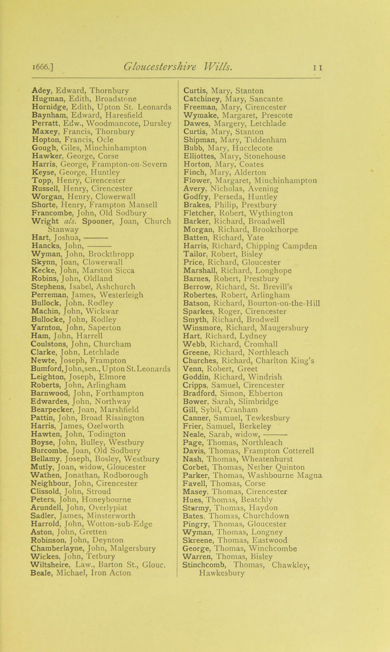 Adey, Edward, Thornbury Hugman, Edith, Broadstone Hornidge, Edith, Upton St. Leonards Baynham, Edward, Haresfield Perratt, Edw., Woodmancote, Dursley Maxey, Francis, Thornbury Hopton, Francis, Ocle Gough, Giles, Minchinhampton Hawker, George, Corse Harris, George, Frampton-on-Severn Keyse, George, Huntley Topp, Henry, Cirencester Russell, Henry, Cirencester Worgan, Henry, Clowerwall Shorte, Henry, Frampton Mansell Francombe, John, Old Sodbury Wright a/s. Spooner, Joan, Church Stan way Hart, Joshua, Hancks, John, Wyman, John, Brockthropp Skynn, Joan, Clowerwall Kecke, John, Marston Sicca Robins, John, Oldland Stephens, Isabel, Ashchurch Perreman, James, Westerleigh Bullock, John, Rodley Machin, John, Wick war Bullocke, John, Rodley Yarnton, John, Saperton Ham, John, Harrell Coulstons, John, Churcham Clarke, John, Letchlade Newte, Joseph, Frampton Bumford, John,sen., Upton St. Leonards Leighton, Joseph, Elmore Roberts, John, Arlingham Barnwood, John, Forthampton Edwardes, John, North way Bearpecker, Joan, Marshfield Pattin, John, Broad Rissington Harris, James, Ozelworth Hawten, John, Todington Boyse, John, Bulley, Westbury Burcombe, Joan, Old Sodbury Bellamy, Joseph, Bosley, Westbury Mutly, Joan, widow, Gloucester Wathen, Jonathan, Rodborough Neighbour, John, Cirencester Clissold, John, Stroud Peters, John, Honeybourne Arundell, John, Overlypiat Sadler, James, Minsterworth Harrold, John, Wotton-sub-Edge Aston, John, Gretten Robinson, John, Deynton Chamberlayne, John, Malgersbury Wickes, John, Tetbury Wiltsheire, Law., Barton St., GIouc. Beale, Michael, Iron Acton Curtis, Mary, Stanton Catchiney, Mary, Sancante Freeman, Mary, Cirencester Wymake, Margaret, Prescote Dawes, Margery, Letchlade Curtis, Mary, Stanton Shipman, Mary, Tiddenham Bubb, Mary, Hucclecote Elliottes, Mary, Stonehouse Horton, Mary, Coates Finch, Mary, Alderton Flower, Margaret, Minchinhampton Avery, Nicholas, Avening Godfry, Perseda, Huntley Brakes, Philip, Prestbury Fletcher, Robert, Wythington Barker, Richard, Broadwell Morgan, Richard, Brookthorpe Batten, Richard, Yate Harris, Richard, Chipping Campden Tailor, Robert, Bisley Price, Richard, Gloucester Marshall, Richard, Longhope Barnes, Robert, Prestbury Berrow, Richard, St. Brevill’s Robertes, Robert, Arlingham Batson, Richard, Bourton-on-the-Hill Sparkes, Roger, Cirencester Smyth, Richard, Brodwell Winsmore, Richard, Maugersbury Hart, Richard, Lydney Webb, Richard, Cromhall Greene, Richard, Northleach Churches, Richard, Charlton King’s Venn, Robert, Greet Goddin, Richard, Windrish Cripps, Samuel, Cirencester Bradford, Simon, Ebberton Bower, Sarah, Slimbridge Gill, Sybil, Cranham Canner, Samuel, Tewkesbury Frier, Samuel, Berkeley Neale, Sarah, widow, Page, Thomas, Northleach Davis, Thomas, Frampton Cotterell Nash, Thomas, Wheatenhurst Corbet, Thomas, Nether Quinton Parker, Thomas, Washbourne Magna Favell, Thomas, Corse Masey, Thomas, Cirencester Hues, Thomas, Beatchly Sturmy, Thomas, Haydon Bates, Thomas, Churchdown Pingry, Thomas, Gloucester Wyman, Thomas, Longney Skreene, Thomas, Eastwood George, Thomas, Winchcombe Warren, Thomas, Bisley Stinchcomb, Thomas, Chawklev, Hawkesbury