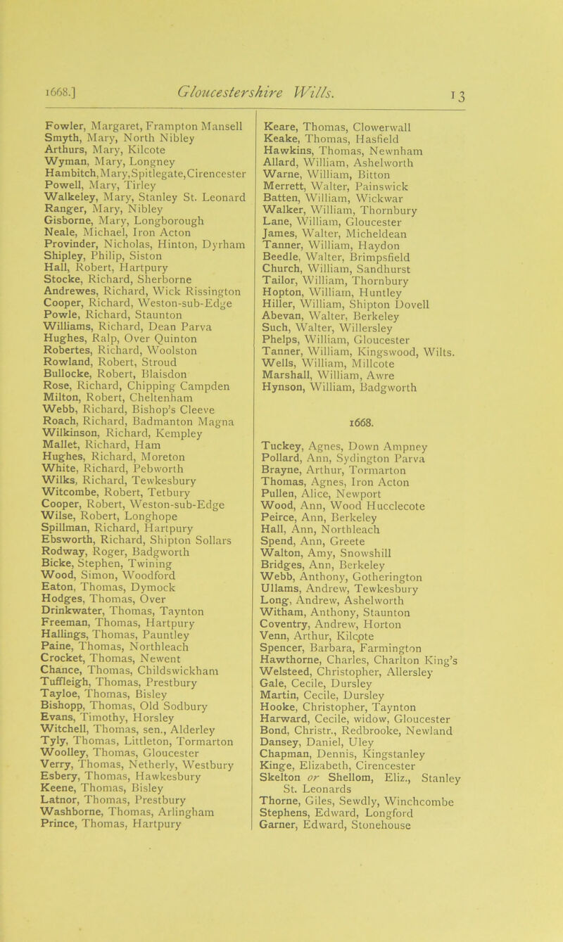 Fowler, Margaret, Frampton Mansell Smyth, Mary, North Nibley Arthurs, Mary, Kilcote Wyman, Mary, Longney Hambitch, Mary, Spitlegate, Cirencester Powell, Mary, Tilley Walkeley, Mary, Stanley St. Leonard Ranger, Mary, Nibley Gisborne, Mary, Longborough Neale, Michael, Iron Acton Provinder, Nicholas, Hinton, Dyrham Shipley, Philip, Siston Hall, Robert, Hartpury Stocke, Richard, Sherborne Andrewes, Richard, Wick Rissington Cooper, Richard, Weston-sub-Edge Powle, Richard, Staunton Williams, Richard, Dean Parva Hughes, Ralp, Over Quinton Robertes, Richard, Woolston Rowland, Robert, Stroud Bullocke, Robert, Blaisdon Rose, Richard, Chipping Campden Milton, Robert, Cheltenham Webb, Richard, Bishop’s Cleeve Roach, Richard, Badmanton Magna Wilkinson, Richard, Kempley Mallet, Richard, Ham Hughes, Richard, Moreton White, Richard, Pebworth Wilks, Richard, Tewkesbury Witcombe, Robert, Tetbury Cooper, Robert, Weston-sub-Edge Wilse, Robert, Longhope Spillman, Richard, Hartpury Ebsworth, Richard, Shipton Sollars Rodway, Roger, Badgworth Bicke, Stephen, Twining Wood, Simon, Woodford Eaton, Thomas, Dymock Hodges, Thomas, Over Drinkwater, Thomas, Taynton Freeman, Thomas, Hartpury Hallings, Thomas, Pauntley Paine, Thomas, Northleach Crocket, Thomas, Newent Chance, Thomas, Childswickham Tuffleigh, Thomas, Prestbury Tayloe, Thomas, Bisley Bishopp, Thomas, Old Sodbury Evans, Timothy, Horsley Witchell, Thomas, sen., Alderley Tyly, Thomas, Littleton, Tormarton Woolley, Thomas, Gloucester Verry, Thomas, Netherly, Westbury Esbery, Thomas, Hawkesbury Keene, Thomas, Bisley Latnor, Thomas, Prestbury Washborne, Thomas, Arlingham Prince, Thomas, Hartpury T3 Keare, Thomas, Clowerwall Keake, Thomas, Hasfield Hawkins, Thomas, Newnham Allard, William, Ashelworth Warne, William, Bitton Merrett, Walter, Painswick Batten, William, Wickwar Walker, William, Thornbury Lane, William, Gloucester James, Walter, Micheldean Tanner, William, Haydon Beedle, Walter, Brimpsfield Church, William, Sandhurst Tailor, William, Thornbury Hopton, William, Huntley Hiller, William, Shipton Dovell Abevan, Walter, Berkeley Such, Walter, Willersley Phelps, William, Gloucester Tanner, William, Kingswood, Wilts. Wells, William, Millcote Marshall, William, Awre Hynson, William, Badgworth 1668. Tuckey, Agnes, Down Ampney Pollard, Ann, Sydington Parva Brayne, Arthur, Tormarton Thomas, Agnes, Iron Acton Pullen, Alice, Newport Wood, Ann, Wood Hucclecote Peirce, Ann, Berkeley Hall, Ann, Northleach Spend, Ann, Greete Walton, Amy, Snowshill Bridges, Ann, Berkeley Webb, Anthony, Gotherington Ullams, Andrew, Tewkesbury Long, Andrew, Ashelworth Witham, Anthony, Staunton Coventry, Andrew, Horton Venn, Arthur, Kilcpte Spencer, Barbara, Farmington Hawthorne, Charles, Charlton King’s Welsteed, Christopher, Allersley Gale, Cecile, Dursley Martin, Cecile, Dursley Hooke, Christopher, Taynton Harward, Cecile, widow, Gloucester Bond, Christr., Redbrooke, Newland Dansey, Daniel, Uley Chapman, Dennis, Kingstanley Kinge, Elizabeth, Cirencester Skelton or Shellom, Eliz., Stanley St. Leonards Thorne, Giles, Sewdly, Winchcombe Stephens, Edward, Longford Garner, Edward, Stonehouse