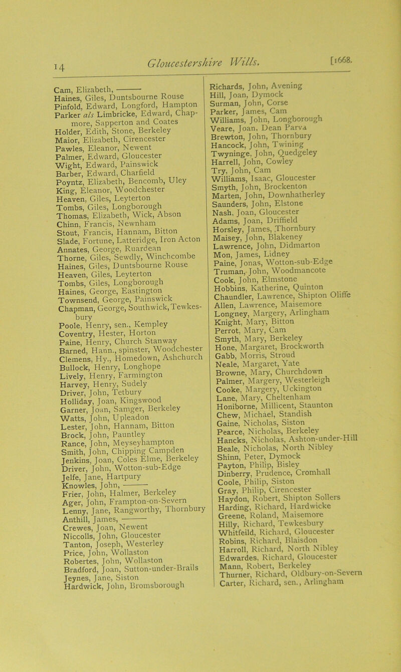 M Cam, Elizabeth, Haines, Giles, Duntsbourne Rouse Pinfold, Edward, Longford, Hampton Parker als Limbricke, Edward, Chap- more, Sapperton and Coates Holder, Edith, Stone, Berkeley Maior, Elizabeth, Cirencester Pawles, Eleanor, Newent Palmer, Edward, Gloucester Wight, Edward, Painswick Barber, Edward, Charfield Poyntz, Elizabeth, Bencomb, Uley King, Eleanor, Woodchester Heaven, Giles, Leyterton Tombs, Giles, Longborough Thomas, Elizabeth, Wick, Abson Chinn, Francis, Newnham Stout, Francis, Hannam, Bitton Slade, Fortune, Latteridge, Iron Acton Annates, George, Ruardean Thorne, Giles, Sewdly, Winchcombe Haines, Giles, Duntsbourne Rouse Heaven, Giles, Leyterton Tombs, Giles, Longborough Haines, George, Eastington Townsend, George, Painswick Chapman, George, South wick, Tewkes- bury Poole, Henry, sen., Kempley Coventry, Hester, Horton Paine, Henry, Church Stanway Barned, Hann., spinster, Woodchester Clemens, Hy., Homedown, Ashchurch Bullock, Henry, Longhope Lively, Henry, Farmington Harvey, Henry, Sudely Driver, John, Tetbury Holliday, Joan, Kingswood Garner, Joan, Samger, Berkeley Watts, John, Upleadon Lester, John, Hannam, Bitton Brock, John, Pauntley Ranee, John, Meyseyhampton Smith, John, Chipping Campden Jenkins, Joan, Coles filme, Berkeley Driver, John, Wotton-sub-Edge Jelfe, Jane, Hartpury Knowles, John, Frier, John, Halmer, Berkeley Ager, John, Frampton-on-Severn Lenny, Jane, Rangworthy, Thornbury Anthill, James, Crewes, Joan, Newent Niccolls, John, Gloucester Tanton, Joseph, Westerley Price, John, Wollaston Robertes, John, Wollaston Bradford, Joan, Sutton-under-Brails Jeynes, Jane, Siston Hardwick, John, Bromsborough Richards, John, Avening Hill, Joan, Dymock Surman, John, Corse Parker, James, Cam Williams, John, Longborough Veare, Joan, Dean Parva Brewton, John, Thornbury Hancock, John, Twining Twyninge, John, Quedgeley Harrell, John, Cowley Try, John, Cam Williams, Isaac, Gloucester Smyth, John, Brockenton Marten, John, Downhatherley Saunders, John, Elstone Nash, Joan, Gloucester Adams, Joan, Driffield Horsley, James, .Thornbury Maisey, John, Blakeney Lawrence, John, Didmarton Mon, James, Lidney Paine, Jonas, Wotton-sub-Edge Truman, John, Woodmancote Cook, John, Elmstone Hobbins, Katherine, Quinton Chaundler, Lawrence, Shipton Ohfie Allen, Lawrence, Maisemore Longney, Margery, Arlingham Knight, Mary, Bitton Perrot, Mary, Cam Smyth, Mary, Berkeley Hone, Margaret, Brockworth Gabb, Morris, Stroud Neale, Margaret, Yate Browne, Mary, Churchdown Palmer, Margery, Westerleigh Cooke, Margery, Uckington Lane, Mary, Cheltenham Honiborne, Millicent, Staunton Chew, Michael, Standish Gaine, Nicholas, Siston Pearce, Nicholas, Berkeley Hancks, Nicholas, Ashton-under-Hill Beale, Nicholas, North Nibley Shinn, Peter, Dymock Payton, Philip, Bisley Dinberry, Prudence, Cromhall Coole, Philip, Siston Gray, Philip, Cirencester Haydon, Robert, Shipton Sobers Harding, Richard, Hardwicke Greene, Roland, Maisemore Hilly, Richard, Tewkesbury Whitfeild, Richard, Gloucester Robins, Richard, Blaisdon Harroll, Richard, North Nibley Edwardes, Richard, Gloucester Mann, Robert, Berkeley Thurner, Richard, Oldbury-on-Sevem Carter, Richard, sen., Arlingham