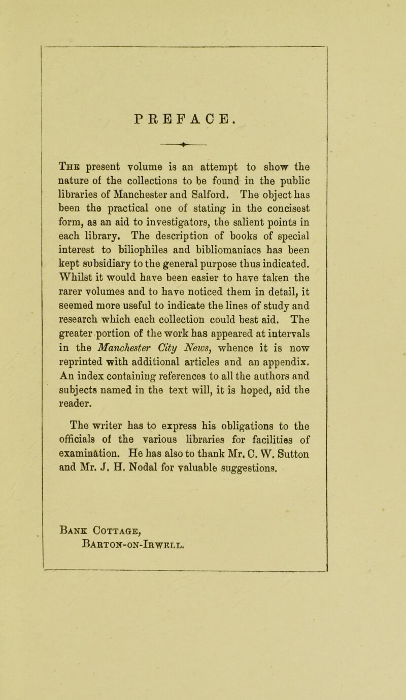 PREFACE. j The present volume is an attempt to show the I nature of the collections to be found in the public libraries of Manchester and Salford. The object has been the practical one of stating in the concisest form, as an aid to investigators, the salient points in each library. The description of books of special interest to biliophiles and bibliomaniacs has been kept subsidiary to the general purpose thus indicated. Whilst it would have been easier to have taken the rarer volumes and to have noticed them in detail, it seemed more useful to indicate the lines of study and research which each collection could best aid. The greater portion of the work has appeared at intervals in the Manchester City Neios, whence it is now reprinted with additional articles and an appendix. An index containing references to all the authors and subjects named in the text will, it is hoped, aid the reader. The writer has to express his obligations to the officials of the various libraries for facilities of examination. He has also to thank Mr, 0. W. Sutton and Mr. J. H. Nodal for valuable suggestions. Bank Cottage, Baeton-on-Irwell.