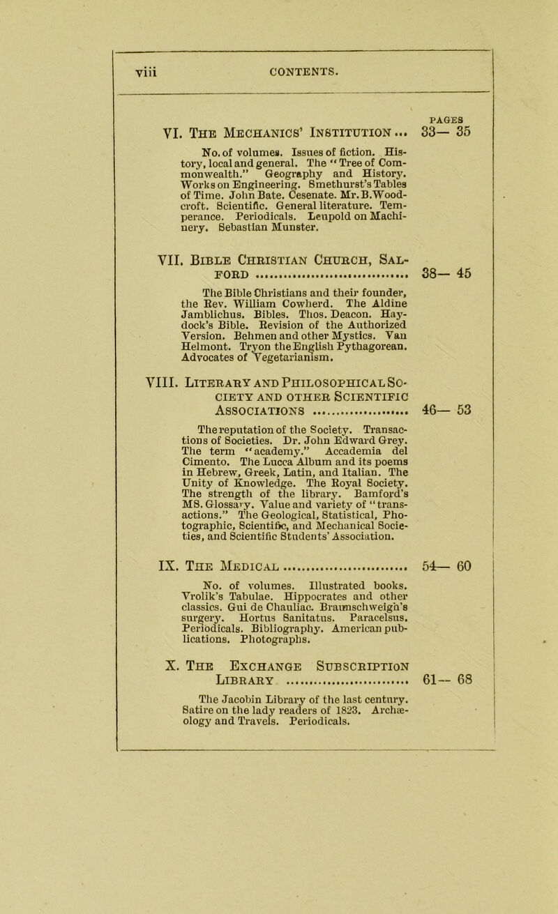 VI. The Mechanics’ Institution... No. of volumeg. Issues of fiction. His- tory, local and general. The  Tree of Com- monwealth.” Geography and Historj’. Works on Engineering. Smethurst’s Tables of Time. John Bate. Cesenate. Mr.B.Wood- croft. Scientific. General literature. Tem- perance. Periodicals. Beupold on Machi- nery. Sebastian Munster. VII. Bible Christian Church, Sal- ford The Bible Christians and theii’ founder, the Rev. William Cowherd. The Aldine Jambllchus. Bibles. Thos. Deacon. Haj'- dock’s Bible. Revision of the Authorized Version. Behmen and other Mystics. Van Helmont. Tryon the English Pythagorean. Advocates of Vegetarianism. VIII. Literary and Philosophical So- ciety AND other Scientific Associations The reputation of the Society. Transac- tions of Societies. Dr. John Edward Grey. The term “academy.” Accademia del Cimento. The Lucca Album and its poems in Hebrew, Greek, Latin, and Italian. The Unity of Knowledge. The Royal Society. The strength of tlie library. Bamford’s MS. Glossary. Value and variety of “trans- actions.” The Geological, Statistical, Pho- tographic, Scientific, and Mechanical Socie- ties, and Scientific Students’ Association. IX. The Medical No. of volumes. Illustrated books. Vrolik’s Tabulae. Hippocrates and other classics. Gui de Chauliac. Braimschweigh’s surgery. Hortus Sanitatus. Paracelsus. Periodicals. Bibliography. American pub- lications. Photographs. X. The Exchange Subscription Library The Jacobin Library of the last century. Satire on the lady readers of 1823. Arclue- ology and Travels. Periodicals. PAGES 33— 35 38- 45 46— 53 54— 60 61- 68