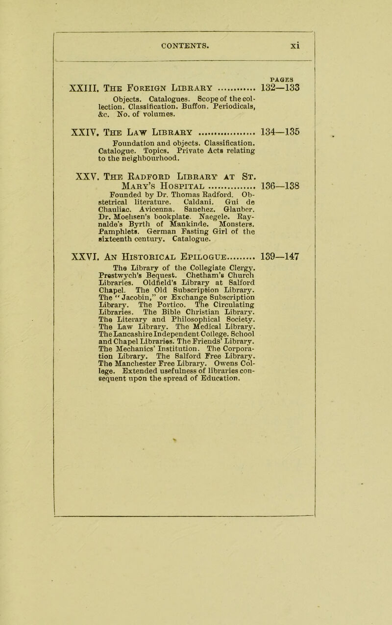 XXIII. The Foreign Library Objects. Catalogues. Scope of the col- lection. Classification. Buffon. Periodicals, &c. No. of volumes. XXIV. The Law Library Foundation and objects. Classification. Catalogue. Topics. Private Acts relating to the neighbourhood. XXV. The Kadford Library at St. Mary’s Hospital Founded by Dr. Thomas Radford. Ob- stetrical literatm'e. Caldani. Gui de Chauliac. Avicenna. Sanchez. Glauber. Dr. Moehsen’s bookplate. Naegele. Ray- nalde’s Byrth of Mankinde. Monsters. Pamphlets. German Fasting Girl of the sixteenth century. Catalogue. XXVI. An Historical Epilogue The Library of the Collegiate Clergy. Prestwych’s Bequest. Chetham’s Church Libraries. Oldfield’s Library at Salford Chapel. The Old Subscription Library. The “ Jacobin,” or Exchange Subscription Library. The Portico. The Circulating Libraries. The Bible Christian Library. The Literary and Philosophical Society. The Law Library. The Medical Library. The Lancashire Independent College. School and Chapel Libraries. The Friends’ Library. The Mechanics’ Institution. The Corpora- tion Library. The Salford Free Library. The Manchester Free Library. Owens Col- lege. Extended usefulness of libraries con- sequent upon the spread of Education. PAGES 132—133 134—135 136—138 139—147