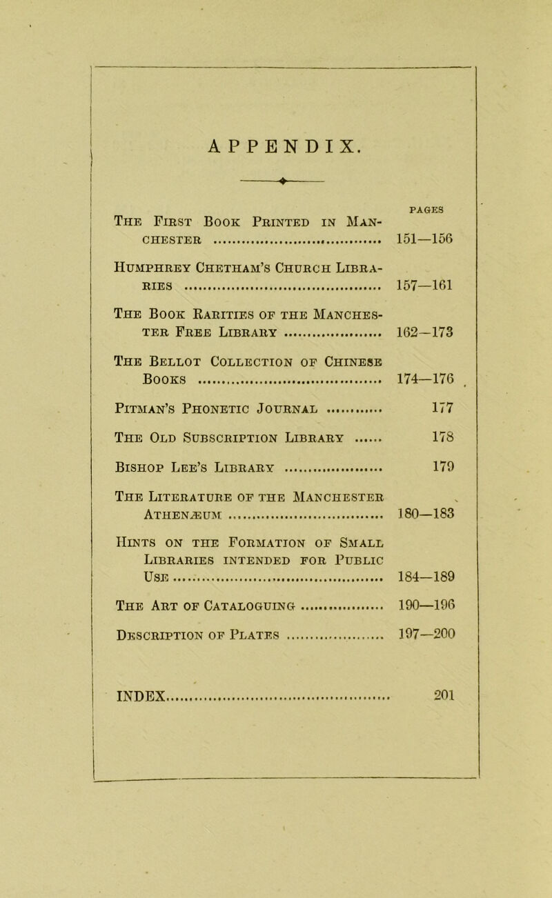 APPENDIX. ' The First Book Printed in Man- chester Humphrey Chetham’s Church Libra- ries The Book Rarities of the Manches- ter Free Library The Bellot Collection op Chinese Books Pitman’s Phonetic Journal The Old Subscription Library Bishop Lee’s Library The Literature of the Manchester Athen^um Hints on the Formation of Small Libraries intended for Public Use The Art of Cataloguing Description op Plates PAGES 151—156 157—161 162-173 174—176 177 178 179 180—183 184—189 190—196 197—200 INDEX 201