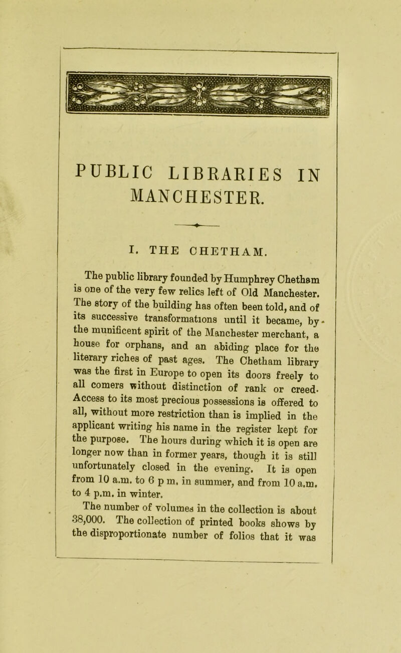 PUBLIC LIBRARIES IN MANCHESTER. I. THE OHETHAM. The public library founded by Humphrey Ohetham is one of the very few relics left of Old Manchester. The story of the building has often been told, and of its successive transformations until it became, by- the munificent spirit of the Manchester merchant, a house for orphans, and an abiding place for the literary riches of past ages. The Ohetham library was the first in Europe to open its doors freely to all comers without distinction of rank or creed- Access to its most precious possessions is offered to all, without more restriction than is implied in the applicant writing his name in the register kept for the purpose. The hours during which it is open are longer now than in former years, though it is still unfortunately closed in the evening. It is open from 10 a.m. to 6 p m. in summer, and from 10 a.m. to 4 p.m. in winter. The number of volumes in the collection is about 38,000. The collection of printed boobs shows by the disproportionate number of folios that it was
