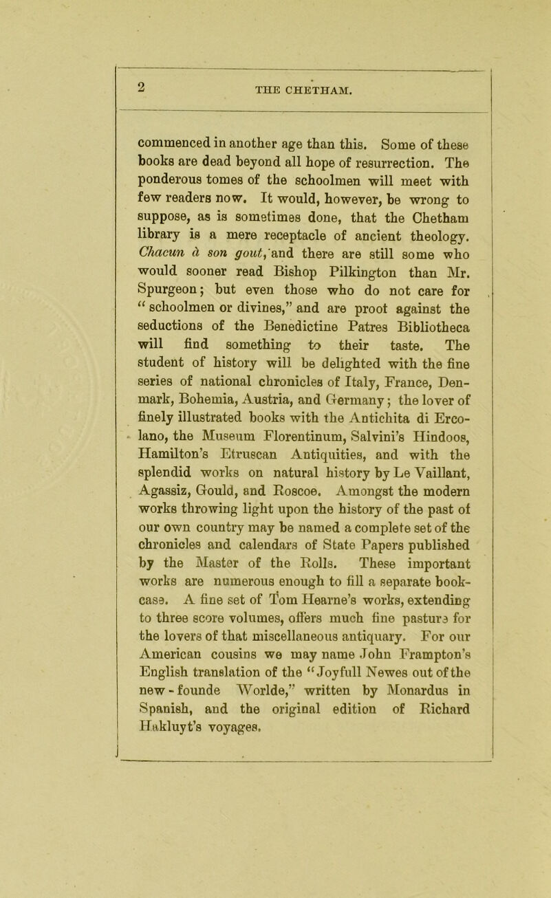 commenced in another age than this. Some of these books are dead beyond all hope of resurrection. The ponderous tomes of the schoolmen ■will meet with few readers now. It would, however, be wrong to suppose, as is sometimes done, that the Chetham library is a mere receptacle of ancient theology. Chacun d son gout,'&ni there are still some who would sooner read Bishop Pilbington than Mr. Spurgeon; but even those who do not care for “ schoolmen or divines,” and are proot against the seductions of the Benedictine Patres Bibliotheca will find something to their taste. The student of history will be delighted with the fine series of national chronicles of Italy, France, Den- mark, Bohemia, Austria, and Germany; the lover of finely illustrated books with the Antichita di Erco- * lano, the Museum Florentinum, Salvini’s Hindoos, Hamilton’s Etruscan Antiquities, and with the splendid works on natural history by Le Vaillant, Agassiz, Gould, and Roscoe. Amongst the modern works throwing light upon the history of the past of our own country may be named a complete set of the chronicles and calendars of State Papers published by the Master of the Rolls. These important works are numerous enough to fill a separate book- case. A fine set of Tom Hearne’s works, extending to three score volumes, offers much fine pasture for the lovers of that miscellaneous antiquary. For our American cousins we may name John Frampton’s English translation of the “ Joyfull Newes out of the new-founde Worlde,” written by Monardus in Spanish, and the original edition of Richard Hakluyt’s voyages.