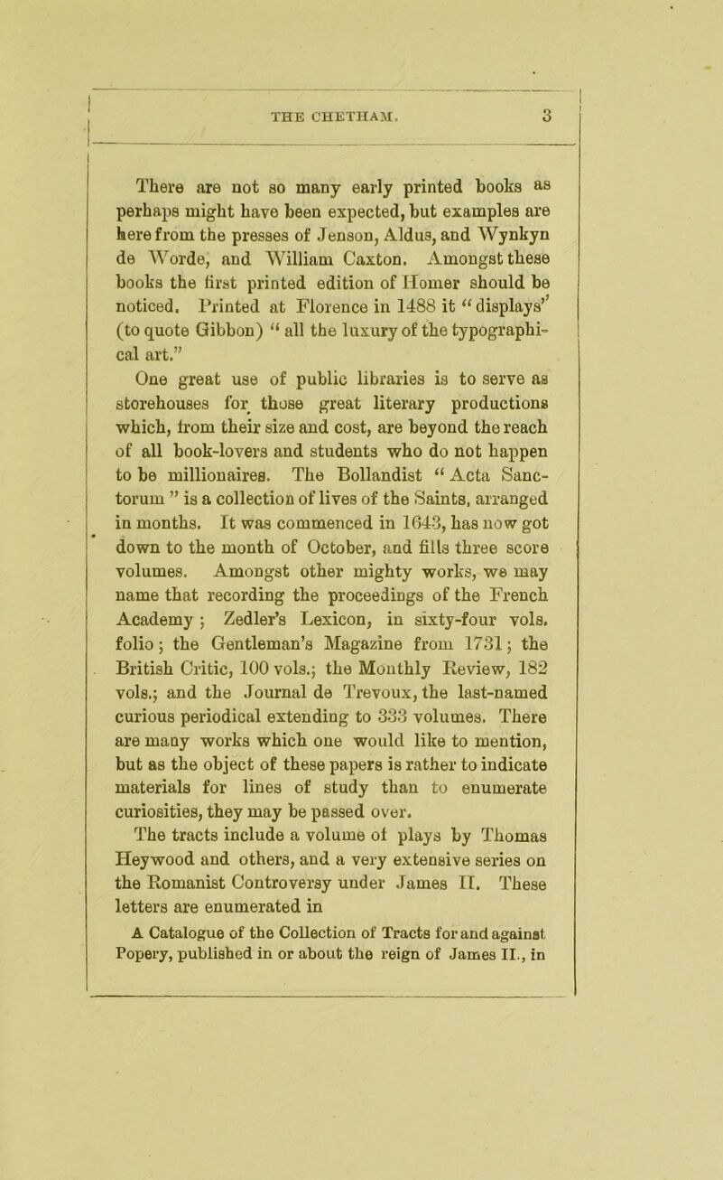 There are not so many early printed books as perhaps might have been expected, but examples are herefrom the presses of Jenson, Aldus,and Wynkyn de Worde, and William Caxton. Amongst these books the first printed edition of Homer should be noticed. Printed at Florence in 1488 it “ displays’’ (to quote Gibbon) “ all the luxury of the typographi- cal art.” One great use of public libraries is to serve as storehouses for those great literary productions I vfhich, from their size and cost, are beyond the reach I of all book-lovers and students who do not happen I to be millionaires. The Bollandist “ Acta Sanc- j torum ” is a collection of lives of the Saints, arranged I in months. It was commenced in 1643, has now got down to the month of October, and fills three score volumes. Amongst other mighty works, we may name that recording the proceedings of the French Academy ; Zedler’s Lexicon, in sixty-four vols. folio; the Gentleman’s Magazine from 1731; the British Critic, 100 vols.j the Monthly Review, 182 vols.; and the Journal de Trevoux, the last-named curious periodical extending to 333 volumes. There are many works which one would like to mention, but as the object of these papers is rather to indicate materials for lines of study than to enumerate curiosities, they may be passed over. The tracts include a volume of plays by Thomas Heywood and others, and a very extensive series on the Romanist Controversy under James II. These letters are enumerated in A Catalogue of the Collection of Tracts for and against Popery, published in or about the reign of James II., in