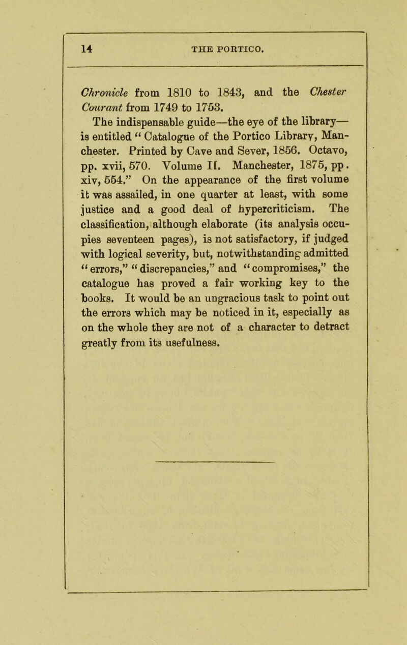 Chronicle from 1810 to 1843, and the Chester Courant from 1749 to 1763. The indispensable guide—the eye of the library— is entitled “ Catalogue of the Portico Library, Man- chester. Printed by Cave and Sever, 1866. Octavo, pp. ivii, 670. Volume II. Manchester, 1876, pp. xiv, 664.” On the appearance of the first volume it was assailed, in one quarter at least, with some justice and a good deal of hypercriticism. The classification, although elaborate (its analysis occu- pies seventeen pages), is not satisfactory, if judged with logical severity, but, notwithstanding admitted “errors,” “discrepancies,” and “compromises,” the catalogue has proved a fair working key to the books. It would be an ungracious task to point out the errors which may be noticed in it, especially as on the whole they are not of a character to detract greatly from its usefulness.