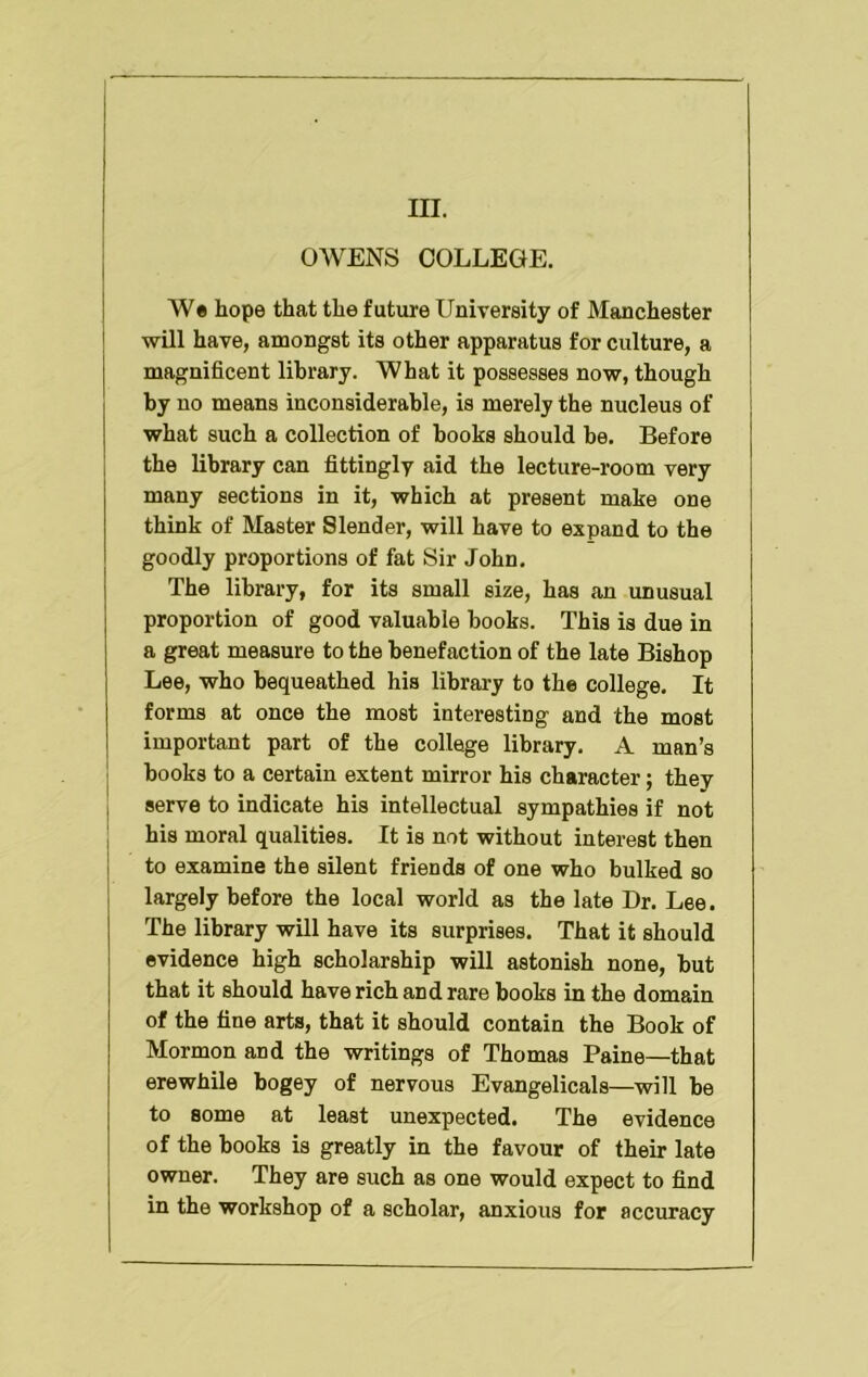 III. OWENS COLLEGE. W* hope that the future University of Manchester will have, amongst its other apparatus for culture, a magnificent library. What it possesses now, though by no means inconsiderable, is merely the nucleus of what such a collection of books should he. Before the library can fittingly aid the lecture-room very many sections in it, which at present make one think of Master Slender, will have to expand to the goodly proportions of fat Sir John, The library, for its small size, has an unusual proportion of good valuable books. This is due in a great measure to the benefaction of the late Bishop Lee, who bequeathed his library to the college. It forms at once the most interesting and the most important part of the college library, A man’s j books to a certain extent mirror his character; they I serve to indicate his intellectual sympathies if not his moral qualities. It is not without interest then i to examine the silent friends of one who bulked so largely before the local world as the late Dr. Lee. The library will have its surprises. That it should evidence high scholarship will astonish none, but that it should have rich and rare books in the domain of the fine arts, that it should contain the Book of Mormon and the writings of Thomas Paine—that erewhile bogey of nervous Evangelicals—will be to some at least unexpected. The evidence of the books is greatly in the favour of their late owner. They are such as one would expect to find in the workshop of a scholar, anxious for accuracy