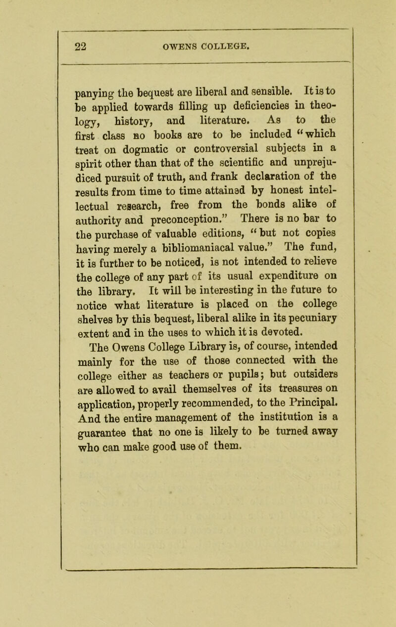 panying the bequest are liberal and sensible. It is to be applied towards filling up deficiencies in theo- logy, history, and literature. As to the first class no books are to be included “which treat on dogmatic or controversial subjects in a spirit other than that of the scientific and unpreju- diced pursuit of truth, and frank declaration of the results from time to time attained by honest intel- lectual research, free from the bonds alike of authority and preconception.” There is no bar to the purchase of valuable editions, “ but not copies having merely a bibliomaniacal value.” The fund, it is further to be noticed, is not intended to relieve the college of any part of its usual expenditure on the library. It will be interesting in the future to notice what literature is placed on the college shelves by this bequest, liberal alike in its pecuniary extent and in the uses to which it is devoted. The Owens College Library is, of course, intended mainly for the use of those connected with the college either as teachers or pupils; but outsiders are allowed to avail themselves of its treasures on application, properly recommended, to the Principal. And the entire management of the institution is a guarantee that no one is likely to be turned away who can make good use of them.