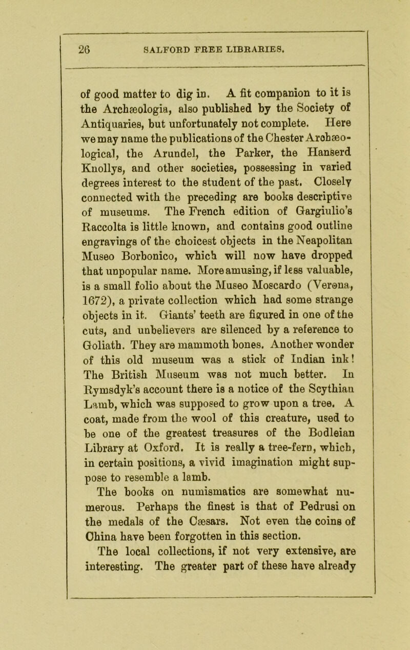 of good matter to dig in. A fit companion to it is the Archaeologia, also published by the Society of Antiquaries, but unfortunately not complete. Here we may name the publications of the Chester Arohseo- logical, the Arundel, the Parker, the Hanserd Kuollys, and other societies, possessing in varied degrees interest to the student of the past. Closely connected with the preceding are books descriptive of museums. The French edition of Gargiulio’s Raccolta is little known, and contains good outline engravings of the choicest objects in the Neapolitan Museo Borbonico, which will now have dropped that unpopular name. More amusing, if less valuable, is a small folio about the Museo Moscardo (Verona, 1672), a private collection which had some strange objects in it. Giants’ teeth are figured in one of the cuts, and unbelievers are silenced by a reference to Goliath. They are mammoth bones. Another wonder of this old museum was a stick of Indian ink! The British Museum was not much better. In Rymsdyk’s account there is a notice of the Scythian Lamb, which was supposed to grow upon a tree. A coat, made from the wool of this creature, used to be one of the greatest treasures of the Bodleian Library at Oxford. It is really a tree-fern, which, in certain positions, a vivid imagination might sup- pose to resemble a lamb. The books on numismatics are somewhat nu- merous. Perhaps the finest is that of Pedrusi on the medals of the Caesars. Not even the coins of China have been forgotten in this section. The local collections, if not very extensive, are interesting. The greater part of these have already