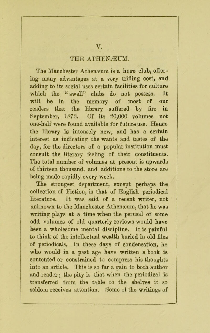 V. THE ATHEN^UM. The Manchester Athenasuin is a huge club, offer- ing many advantages at a very trifling cost, and adding to its social uses certain facilities for culture which the “ swell” clubs do not possess. It will be in the memory of most of our readers that the library suffered by fire in September, 1873. Of its 20,000 volumes not one-half were found available for future use. Hence the library is intensely new, and has a certain interest as indicating the wants and tastes of the day, for the directors of a popular institution must consult the literary feeling of their constituents. The total number of volumes at present is upwards of thirteen thousand, and additions to the store are being made rapidly every week. The strongest department, except perhaps the collection of Fiction, is that of English periodical literature. It was said of a recent writer, not unknown to the Manchester Athenjeum, that he was writing plays at a time when the perusal of some odd volumes of old quarterly reviews would have been a wholesome mental discipline. It is painful to think of the intellectual wealth buried in old files of periodicals. In these days of condensation, he who would in a past age have written a book is contented or constrained to compress his thoughts into an article. This is so far a gain to both author and reader; the pity is that when the periodical is transferred from the table to the shelves it so seldom receives attention. Some of the writings of