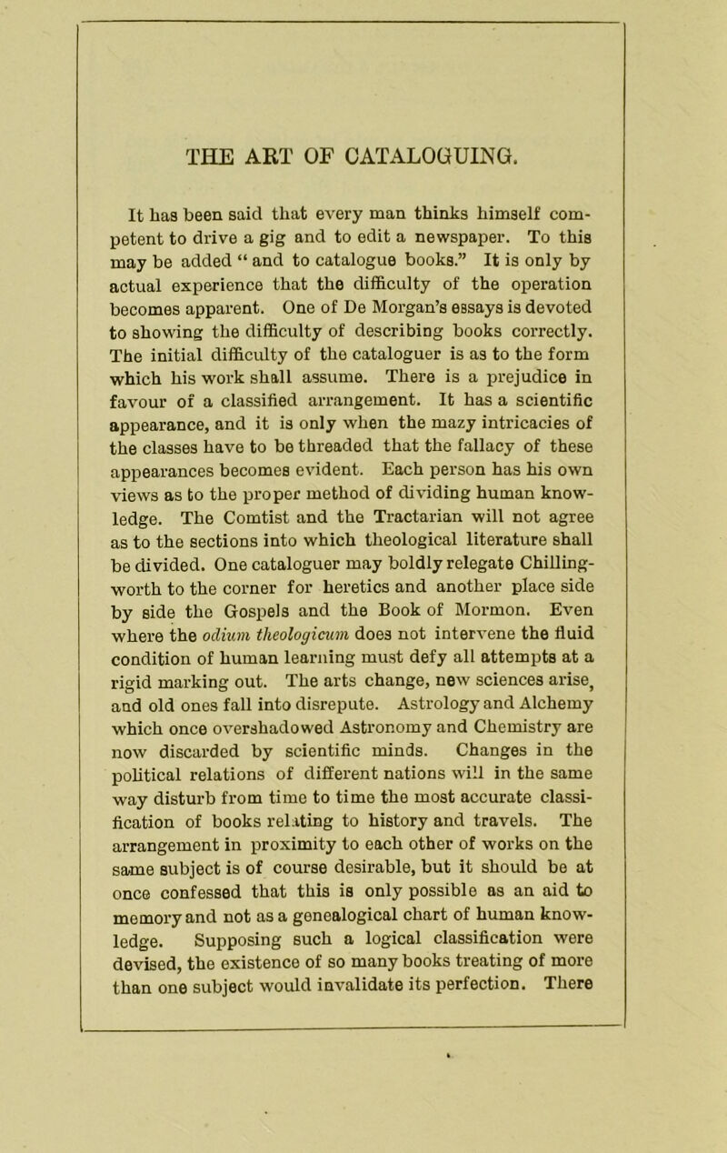 THE ART OF CATALOOUING. It has been said that every man thinks himself com- petent to drive a gig and to edit a newspaper. To this may be added “ and to catalogue books.” It is only by actual experience that the difficulty of the operation becomes apparent. One of De Morgan’s essays is devoted to showing the difficulty of describing books correctly. The initial difficulty of the cataloguer is as to the form which his work shall assume. There is a prejudice in favour of a classified arrangement. It has a scientific appearance, and it is only when the mazy intricacies of the classes have to be threaded that the fallacy of these appearances becomes evident. Each person has his own views as to the proper method of dividing human know- ledge. The Comtist and the Tractarian will not agree as to the sections into which theological literature shall be divided. One cataloguer may boldly relegate Chilling- worth to the corner for heretics and another place side by side the Gospels and the Book of Mormon. Even where the odium tlieologicum does not intervene the fluid condition of human learning must defy all attempts at a rigid marking out. The arts change, new sciences arise, and old ones fall into disrepute. Astrology and Alchemy which once overshadowed Astronomy and Chemistry are now discarded by scientific minds. Changes in the poUtical relations of different nations will in the same way disturb from time to time the most accurate classi- fication of books rel.iting to history and travels. The arrangement in proximity to each other of works on the same subject is of course desirable, but it should be at once confessed that this is only possible as an aid to memory and not as a genealogical chart of human know- ledge. Supposing such a logical classification were devised, the existence of so many books treating of more than one subject would invalidate its perfection. There