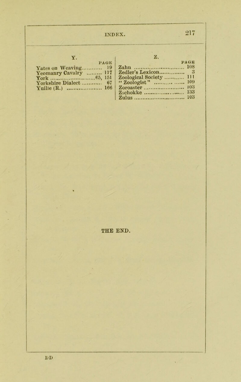 IMDKX. 217 Y. I'AGK Y'ates on Weaving 19 Y’eomanry Cavalry 117 York 65, 151 Y'orkshire Dialect 67 Yuille(R.) 166 Z. PAGE Zahn 108 Zedler’s Lexicon 3 Zoological Societj’ HI “Zoologist” 109 Zoroaster 103 Zschokke 133 Zulus 103 THE END.