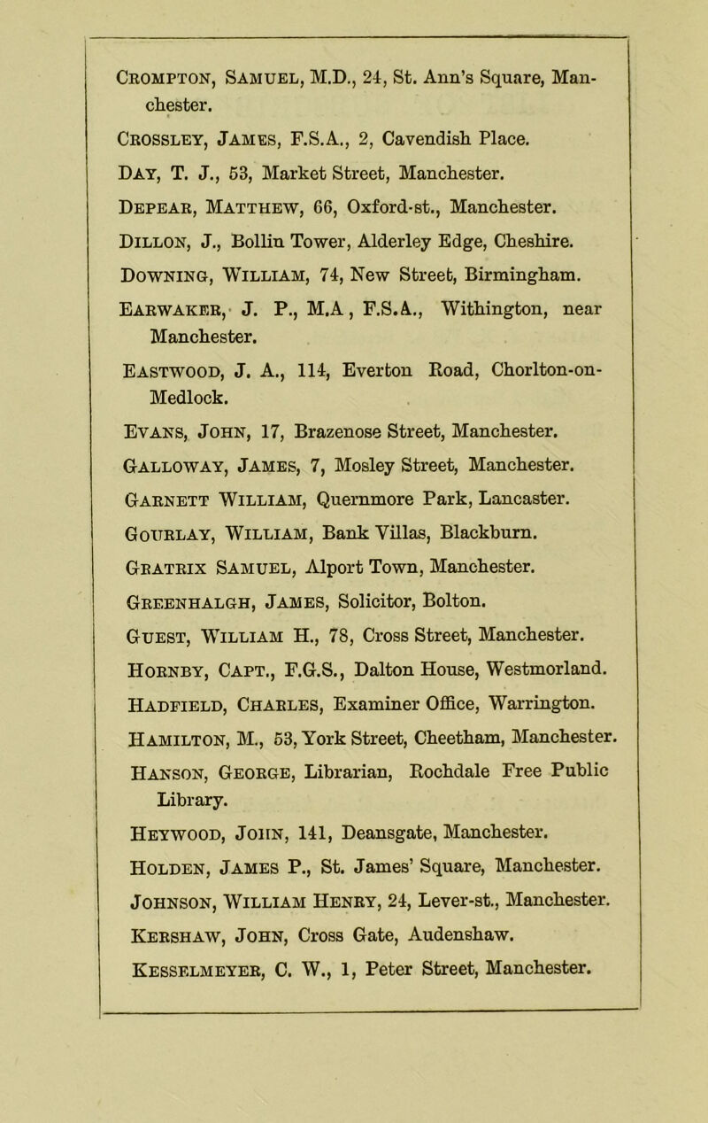 Crompton, Samuel, M.D., 2rt, St. Ann’s Square, Man- cliester. Crossley, James, F.S.A., 2, Cavendiali Place. Day, T. J., 53, Market Street, Manckester. Depear, Matthew, 66, Oxford-st., Manchester. Dillon, J., Bollin Tower, Alderley Edge, Cheshire. Downing, William, 74, New Street, Birmingham. Earwaker, j. P., M.A, F.S.A., Withington, near Manchester. Eastwood, J. A., 114, Everton Road, Chorlton-on- Medlock. Evans, John, 17, Brazenose Street, Manchester. Galloway, James, 7, Mosley Street, Manchester. Garnett William, Quernmore Park, Lancaster. Gourlay, William, Bank Villas, Blackburn. Gratrix Samuel, Alport Town, Manchester. Greenhalgh, James, Solicitor, Bolton. Guest, William H., 78, Cross Street, Manchester. Hornby, Capt., F.G.S., Dalton House, Westmorland. Hadpield, Charles, Examiner Office, Warrington. Hamilton, M., 63, York Street, Cheetham, Manchester. Hanson, George, Librarian, Rochdale Free Public Library. Heywood, John, 141, Deansgate, Manchester. Holden, James P., St. James’ Square, Manchester. Johnson, William Henry, 24, Lever-st., Manchester. Kershaw, John, Cross Gate, Audenshaw. Kesselmeyer, C. W., 1, Peter Street, Manchester.