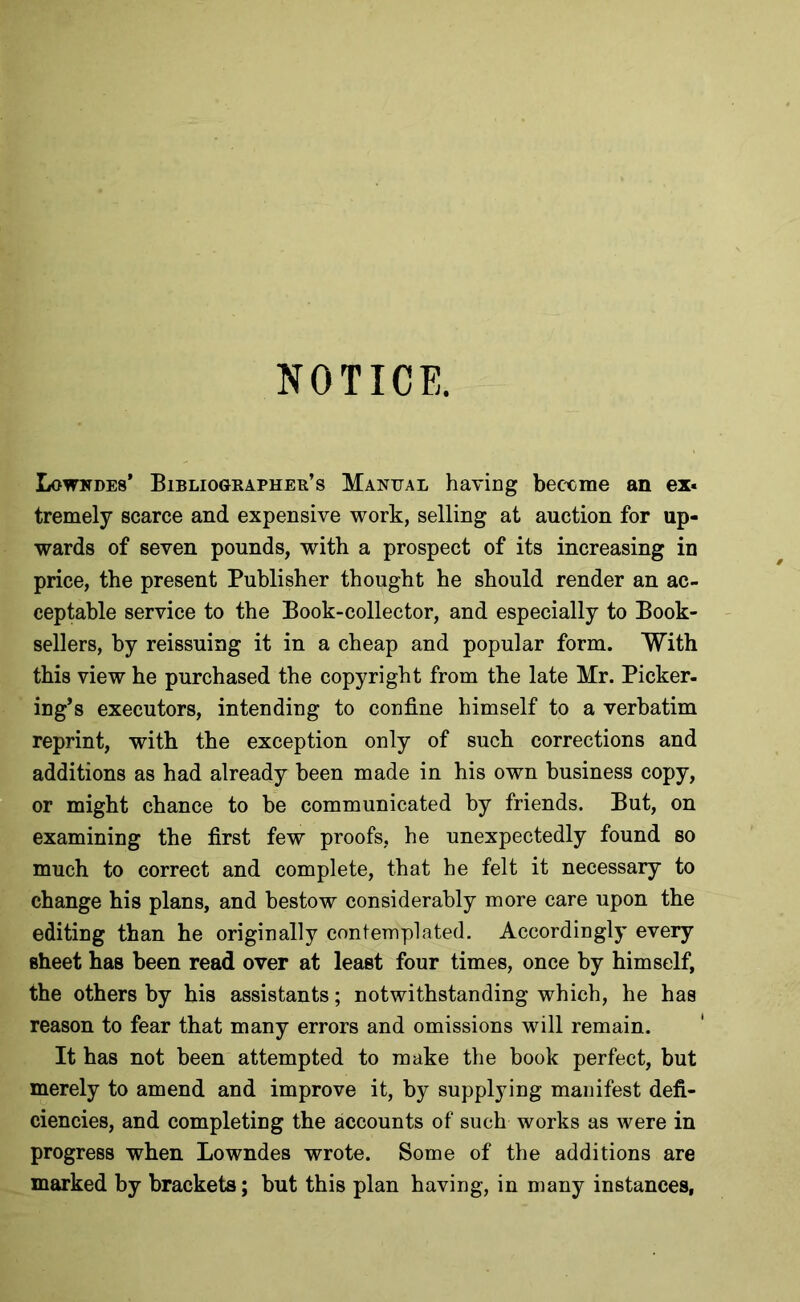 NOTICE. Lowkdes’ Bibliographer’s Manual having bec'cme an ex« tremely scarce and expensive work, selling at auction for up- wards of seven pounds, with a prospect of its increasing in price, the present Publisher thought he should render an ac- ceptable service to the Book-collector, and especially to Book- sellers, by reissuing it in a cheap and popular form. With this view he purchased the copyright from the late Mr. Picker- ing’s executors, intending to confine himself to a verbatim reprint, with the exception only of such corrections and additions as had already been made in his own business copy, or might chance to be communicated by friends. But, on examining the first few proofs, he unexpectedly found so much to correct and complete, that he felt it necessary to change his plans, and bestow considerably more care upon the editing than he originally contemplated. Accordingly every sheet has been read over at least four times, once by himself, the others by his assistants; notwithstanding which, he has reason to fear that many errors and omissions will remain. It has not been attempted to make the book perfect, but merely to amend and improve it, by supplying manifest defi- ciencies, and completing the accounts of such works as were in progress when Lowndes wrote. Some of the additions are marked by brackets; but this plan having, in many instances,