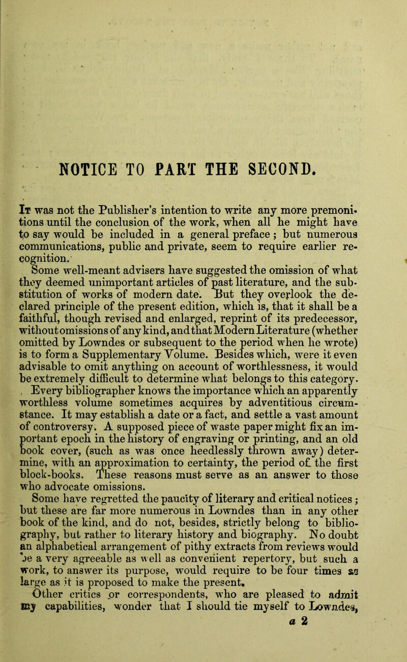 NOTICE TO PART THE SECOND It was not the Publisher’s intention to write any more premoni- tions until the conclusion of the work, when all he might have to say would be included in a general preface ; but numerous communications, public and private, seem to require earlier re- cognition. Some well-meant advisers have suggested the omission of what they deemed unimportant articles of past literature, and the sub- stitution of works of modern date. But they overlook the de- clared principle of the present edition, which is, that it shall be a faithful, though revised and enlarged, reprint of its predecessor, without omissions of any kind, and that Modern Literature (whether omitted by Lowndes or subsequent to the period when he wrote) is to forma Supplementary Volume. Besides which, were it even advisable to omit anything on account of worthlessness, it would be extremely diflBcult to determine what belongs to this category. , Every bibliographer knows the importance which an apparently worthless volume sometimes acquires by adventitious circum- stance. It may establish a date or a fact, and settle a vast amount of controversy. A supposed piece of waste paper might fix an im- portant epoch in the history of engraving or printing, and an old book cover, (such as was once heedlessly thrown away) deter- mine, with an ^proximation to certainty, the period ofi the first block-books. These reasons must serve as an answer to those who advocate omissions. Some have regretted the paucity of literary and critical notices ; but these are far more numerous in Lowndes than in any other book of the kind, and do not, besides, strictl}?- belong to biblio- graphy, but rather to literary history and biography. No doubt an alphabetical arrangement of pithy extracts from reviews would be a very agreeable as well as convenient repertory, but such a work, to answer its purpose, would require to be four times &2 largo as it is proposed to make the present. Other critics or correspondents, wLo are pleased to admit icy capabilities, wonder that I should tie myself to Lowndc'j,