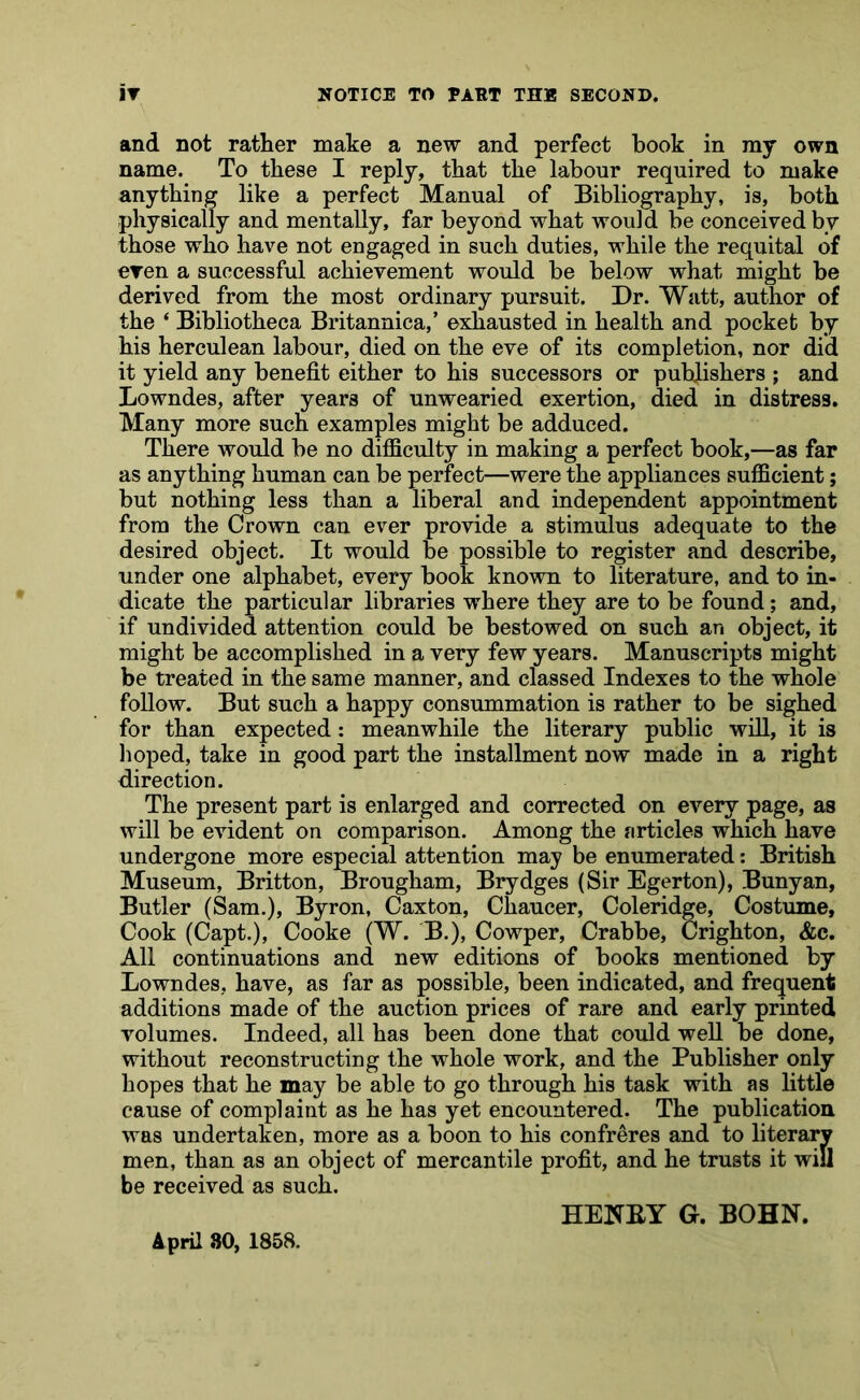 and not rather make a new and perfect book in my own name. To these I reply, that the labour required to make anything like a perfect Manual of Bibliography, is, both physically and mentally, far beyond what would be conceived by those who have not engaged in such duties, while the requital of eren a successful achievement would be below what might be derived from the most ordinary pursuit. Dr. Watt, author of the ‘ Bibliotheca Britannica,’ exhausted in health and pocket by his herculean labour, died on the eve of its completion, nor did it yield any benefit either to his successors or publishers ; and Lowndes, after years of unwearied exertion, died in distress. Many more such examples might be adduced. There would be no difficulty in making a perfect book,—as far as anything human can be perfect—were the appliances sufficient; but nothing less than a liberal and independent appointment from the Crown can ever provide a stimulus adequate to the desired object. It would be possible to register and describe, under one alphabet, every book known to literature, and to in- dicate the particular libraries where they are to be found; and, if undivided attention could be bestowed on such an object, it might be accomplished in a very few years. Manuscripts might be treated in the same manner, and classed Indexes to the whole follow. But such a happy consummation is rather to be sighed for than expected: meanwhile the literary public will, it is hoped, take in good part the installment now made in a right direction. The present part is enlarged and corrected on every page, as will be evident on comparison. Among the articles which have undergone more especial attention may be enumerated: British Museum, Britton, Brougham, Brydges (Sir Egerton), Bunyan, Butler (Sam.), Byron, Caxton, Chaucer, Coleridge, Costume, Cook (Capt.), Cooke (W. B.), Cowper, Crabbe, Crighton, &c. All continuations and new editions of books mentioned by Lowndes, have, as far as possible, been indicated, and frequent additions made of the auction prices of rare and early printed volumes. Indeed, all has been done that could well be done, without reconstructing the whole work, and the Publisher only hopes that he may be able to go through his task with as Httle cause of complaint as he has yet encountered. The publication was undertaken, more as a boon to his confreres and to literary men, than as an object of mercantile profit, and he trusts it will be received as such. HENKY G. BOHN. April 80, 1858.