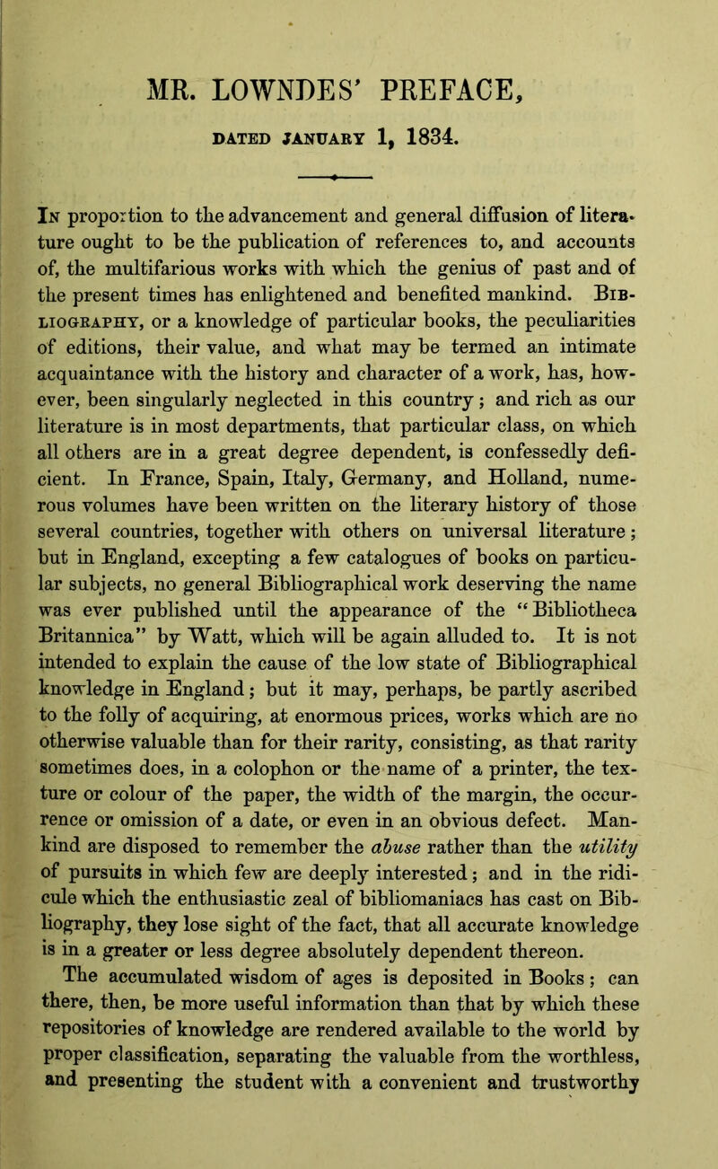 MR. LOWNDES’ PREFACE, DATED JANUARY 1, 1834. In proportion to the advancement and general diffusion of litera* ture ought to be the publication of references to, and accounts of, the multifarious works with which the genius of past and of the present times has enlightened and benefited mankind. Bib- liography, or a knowledge of particular books, the peculiarities of editions, their value, and what may be termed an intimate acquaintance with the history and character of a work, has, how- ever, been singularly neglected in this country ; and rich as our literature is in most departments, that particular class, on which all others are in a great degree dependent, is confessedly defi- cient. In France, Spain, Italy, Germany, and Holland, nume- rous volumes have been written on the literary history of those several countries, together with others on universal literature; but in England, excepting a few catalogues of books on particu- lar subjects, no general Bibliographical work deserving the name was ever published until the appearance of the “Bibliotheca Britannica” by Watt, which wiU be again alluded to. It is not intended to explain the cause of the low state of Bibliographical knowledge in England; but it may, perhaps, be partly ascribed to the folly of acquiring, at enormous prices, works which are no otherwise valuable than for their rarity, consisting, as that rarity sometimes does, in a colophon or the name of a printer, the tex- ture or colour of the paper, the width of the margin, the occur- rence or omission of a date, or even in an obvious defect. Man- kind are disposed to remember the abuse rather than the utility of pursuits in which few are deeply interested; and in the ridi- cule which the enthusiastic zeal of bibliomaniacs has cast on Bib- hography, they lose sight of the fact, that all accurate knowledge is in a greater or less degree absolutely dependent thereon. The accumulated wisdom of ages is deposited in Books; can there, then, be more useful information than that by which these repositories of knowledge are rendered available to the world by proper classification, separating the valuable from the worthless, and presenting the student with a convenient and trustworthy
