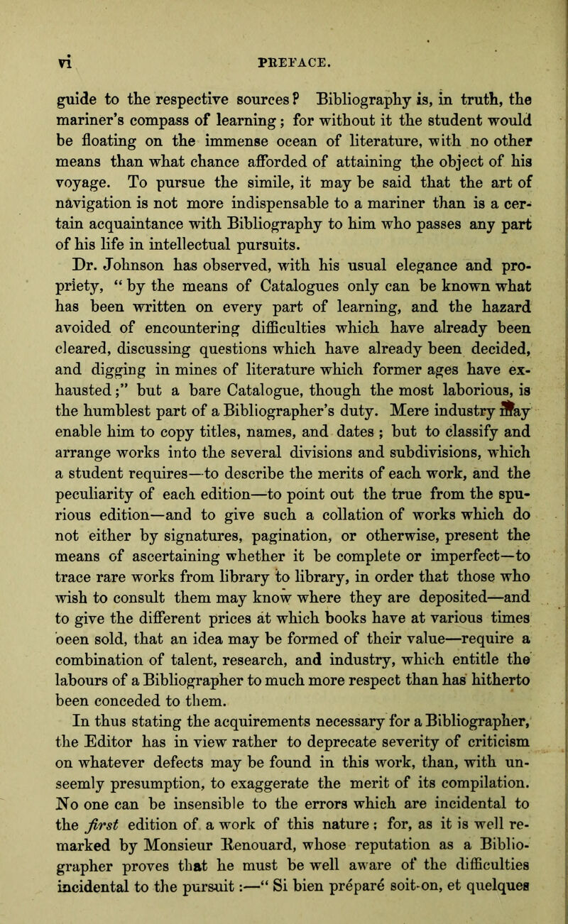 guide to the respective sources P Bibliography is, in truth, the mariner’s compass of learning; for without it the student would be floating on the immense ocean of literature, with no other means than what chance afforded of attaining the object of his voyage. To pursue the simile, it may be said that the art of navigation is not more indispensable to a mariner than is a cer- tain acquaintance with Bibliography to him who passes any part of his life in intellectual pursuits. Dr. Johnson has observed, with his usual elegance and pro- priety, “ by the means of Catalogues only can be known what has been written on every part of learning, and the hazard avoided of encountering difficulties which have already been cleared, discussing questions which have already been decided, and digging in mines of literature which former ages have ex- hausted but a bare Catalogue, though the most laborious, is the humblest part of a Bibliographer’s duty. Mere industry 3^ay enable him to copy titles, names, and dates ; but to classify and arrange works into the several divisions and subdivisions, which a student requires—to describe the merits of each work, and the peculiarity of each edition—to point out the true from the spu- rious edition—and to give such a collation of works which do not either by signatures, pagination, or otherwise, present the means of ascertaining whether it be complete or imperfect—to trace rare works from library to library, in order that those who wish to consult them may know where they are deposited—and to give the different prices at which books have at various times been sold, that an idea may be formed of their value—require a combination of talent, research, and industry, which entitle the labours of a Bibliographer to much more respect than has hitherto been conceded to them. In thus stating the acquirements necessary for a Bibliographer, the Editor has in view rather to deprecate severity of criticism on whatever defects may be found in this work, than, with un- seemly presumption, to exaggerate the merit of its compilation. No one can be insensible to the errors which are incidental to the first edition of. a work of this nature ; for, as it is well re- marked by Monsieur Benouard, whose reputation as a Biblio- grapher proves that he must be well aware of the difficulties incidental to the pursuit:—“ Si bien prepare soit-on, et quelquea
