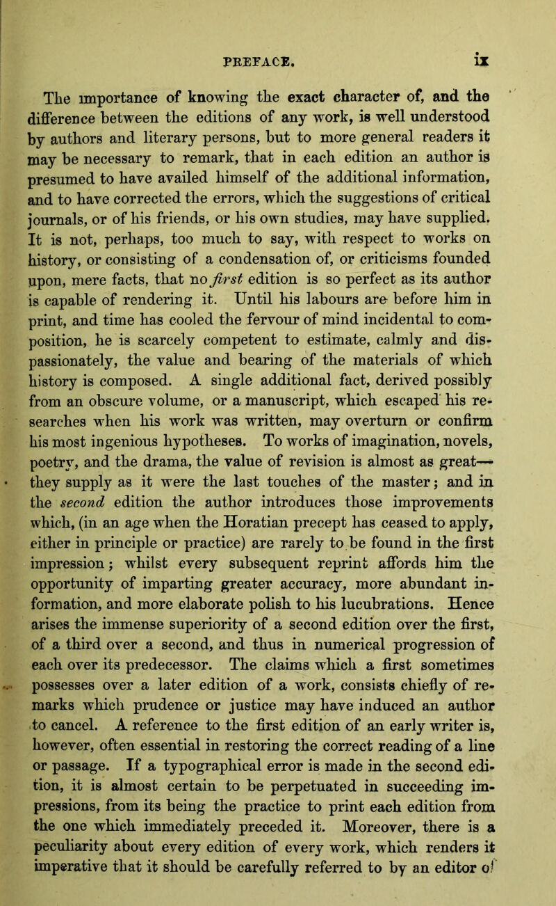 The importance of knowing the exact character of, and the difference between the editions of any work, is well understood by authors and literary persons, but to more general readers it may be necessary to remark, that in each edition an author is presumed to have availed himself of the additional information, and to have corrected the errors, which the suggestions of critical journals, or of his friends, or his own studies, may have supplied. It is not, perhaps, too much to say, with respect to works on history, or consisting of a condensation of, or criticisms founded upon, mere facts, that no first edition is so perfect as its author is capable of rendering it. Until his labours aro before him in print, and time has cooled the fervour of mind incidental to com- position, he is scarcely competent to estimate, calmly and dis- passionately, the value and bearing of the materials of which history is composed. A single additional fact, derived possibly from an obscure volume, or a manuscript, which escaped his re- searches when his work was written, may overturn or confirm his most ingenious hypotheses. To works of imagination, novels, poetry, and the drama, the value of revision is almost as great— they supply as it were the last touches of the master; and in the second edition the author introduces those improvements which, (in an age when the Horatian precept has ceased to apply, either in principle or practice) are rarely to be found in the first impression; whilst every subsequent reprint affords him the opportunity of imparting greater accuracy, more abundant in- formation, and more elaborate polish to his lucubrations. Hence arises the immense superiority of a second edition over the first, of a third over a second, and thus in numerical progression of each over its predecessor. The claims which a first sometimes possesses over a later edition of a work, consists chiefly of re- marks which prudence or justice may have induced an author to cancel. A reference to the first edition of an early writer is, however, often essential in restoring the correct reading of a line or passage. If a typographical error is made in the second edi- tion, it is almost certain to be perpetuated in succeeding im- pressions, from its being the practice to print each edition from the one which immediately preceded it. Moreover, there is a peculiarity about every edition of every work, which renders it imperative that it should be carefully referred to by an editor o!