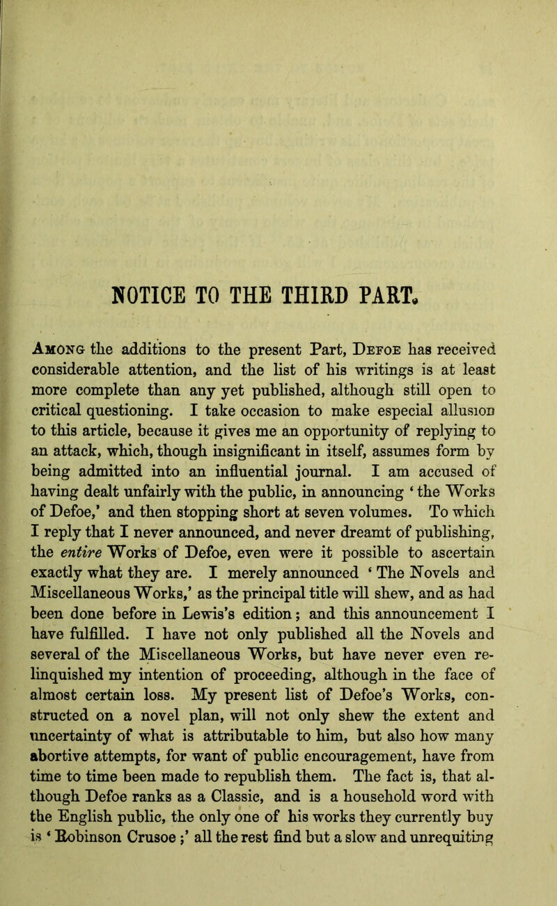NOTICE TO THE THIRD PART. Among the additions to the present Part, Defoe has received considerable attention, and the list of his writings is at least more complete than any yet published, although still open to critical questioning. I take occasion to make especial allusion to this article, because it gives me an opportunity of replying to an attack, which, though insignificant in itself, assumes form by being admitted into an influential journal. I am accused of having dealt unfairly with the public, in announcing ‘ the Works of Defoe,’ and then stopping short at seven volumes. To which I reply that I never announced, and never dreamt of publishing, the entire Works of Defoe, even were it possible to ascertain exactly what they are. I merely announced ‘ The Novels and Miscellaneous Works,’ as the principal title will shew, and as had been done before in Lewis’s edition; and this announcement I have fulfilled. I have not only published all the Novels and several of the Miscellaneous Works, but have never even re- linquished my intention of proceeding, although in the face of almost certain loss. My present list of Defoe’s Works, con- structed on a novel plan, will not only shew the extent and imcertainty of what is attributable to him, but also how many abortive attempts, for want of public encouragement, have from time to time been made to republish them. The fact is, that al- though Defoe ranks as a Classic, and is a household word with the English public, the only one of his works they currently buy is ‘ Eobinson Crusoeall the rest find but a slow and unrequiting