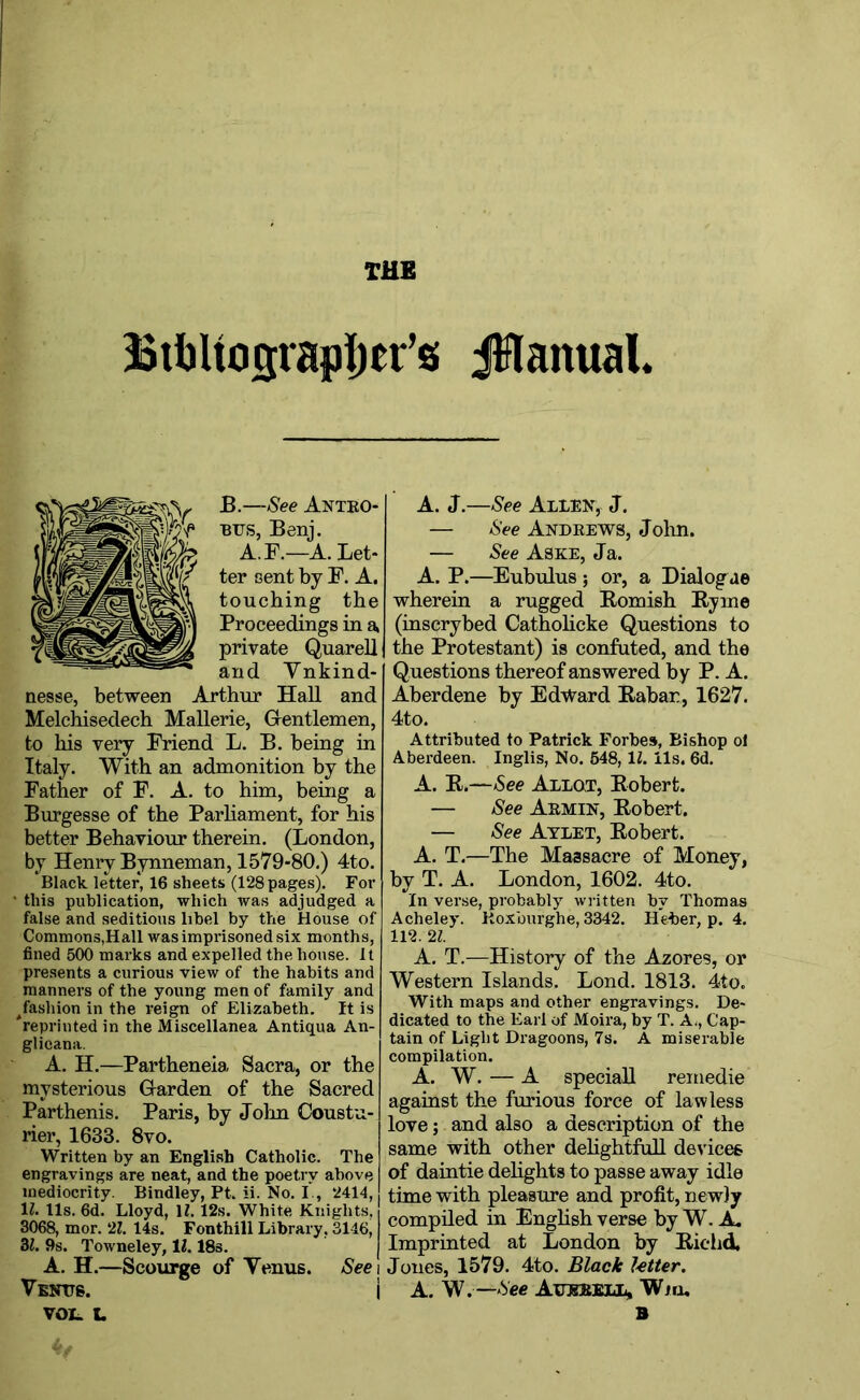 THE Btijltosrajjljer’s JHanual. B.—See Antbo BUS, Benj. A.F.—A. Let- ter cent by F. A. touching the Proceedings in private Quarell and Vnkind- nesse, between Arthur Hall and Melchisedech Mallerie, Grentlemen, to his very Friend L. B. being in Italy. With an admonition by the Father of F. A. to him, being a Burgesse of the Parliament, for his better Behaviour therein. (London, by Henry Bynneman, 1579-80.) 4to. Black letter, 16 sheets (128 pages). For ‘ this publication, which was adjudged a false and seditious libel by the House of Commons,Hall was imprisoned six months, fined 500 marks and expelled the house. It presents a curious view of the habits and manners of the young men of family and ^fashion in the reign of Elizabeth. It is reprinted in the Miscellanea Antiqua An- glieana. A. H.—Partheneia Sacra, or the mysterious G-arden of the Sacred Parthenis. Paris, by Jolm Coustu- rier, 1633. 8vo. Written by an English Catholic. The engravings are neat, and the poetry above mediocrity. Bindley, Pt. ii. No. I., 2414, li!. 11s. 6d. Lloyd, H. 12s. White Knights, 3068, mor. '2,1. 14s. Fonthill Library, 3146, 3i. 9s. Towneley, 11.18s. A. H.—Scourge of Venus. See Venus. i VOL L A. J.—See Allen, J. — See Andeews, Jolm. — See Aske, Ja. A. P.—Eubulus; or, a Dialogue wherein a rugged Bomish Byrne (inscrybed Cathohcke Questions to the Protestant) is confuted, and the Questions thereof answered by P. A. Aberdene by Edward Babar, 1627. 4to. Attributed to Patrick Forbes, Bishop ol Aberdeen. Inglis, No. 648,11. ils. 6d. A. B.—See Allot, Bobert. — See Aemin, Bobert. — See Atlet, Bobert. A. T.—The Massacre of Money, by T. A. London, 1602. 4to. In verse, probably written by Thomas Acheley. Itoxburghe, 3342. Heber, p. 4, 112. 21. A, T.—History of the Azores, or Western Islands. Lond. 1813. 4to. With maps and other engravings. De- dicated to the Earl of Moira, by T. A,, Cap- tain of Light Dragoons, 7s. A miserable compilation. A. W. — A speciall remedie against the furious force of lawless love; and also a description of the same with other dehghtfuU devices of daintie dehghts to passe away idle time with pleasure and profit, newly compiled in English verse by W. X Imprinted at London by Biehd. Jones, 1579. 4to. Black Utter. A. W.—See Auebell, Wm,